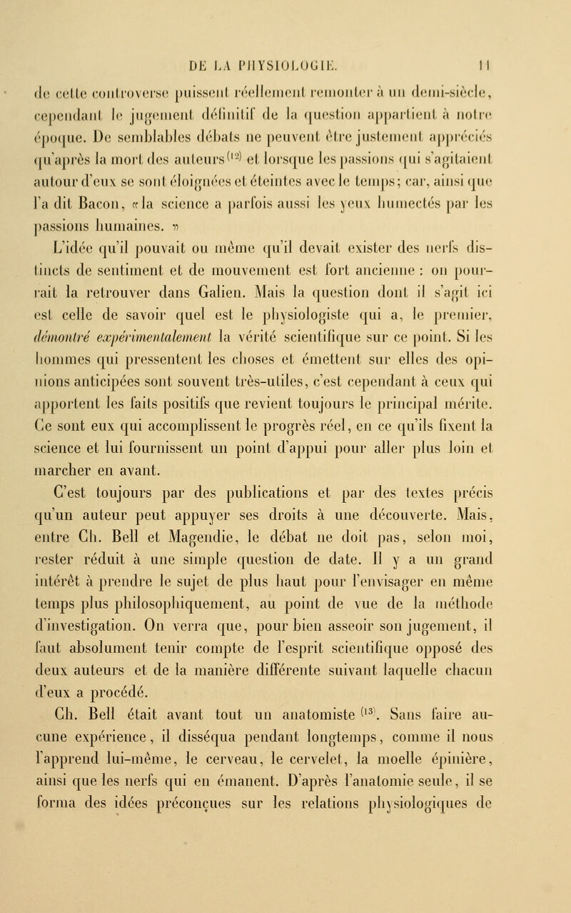 de celle ('oiiU'oveise j)uiss(3iil réellement reiiioiiLcr à un deiiii-siècle, cependant le jug(>iiieiil déliiiilil de la question apj)artieiit à nolic époque. De semblables débats ne peuvent être justement appréciés qu'après la moit des auteurs ('-' et lorsque les passions qui s'agitaient autour d'eux se sont éloignées et éteintes avec le tenq)s; car, ainsi que l'a dit Bacon, cela science a parfois aussi les yeux humectés par les j)assions humaines. •>•> L'idée qu'il pouvait ou même qu'il devait exister des iiorls dis- tincts de sentiment et de mouvement est fort ancienne : on poui- rait la retrouver dans Galien. Mais la question dont il s'agit ici est celle de savoir quel est le physiologiste qui a, le premier, démontré expérimentalement la vérité scientifique sur ce point. Si les hommes qui pressentent les choses et émettent sur elles des opi- nions anticipées sont souvent très-utiles, c'est cependant à ceux qui aj)portent les faits positifs que revient toujours le principal mérite. Ce sont eux c[ui accomplissent le progrès réel, en ce qu'ils fixent la science et lui fournissent un point d'appui pour aller plus Join et marcher en avant. C'est toujours par des publications et par des textes ])récis qu'un auteur peut appuyer ses droits à une découverte. Mais, entre Ch. Bell et Magendie, le débat ne doit pas, selon moi, rester réduit à une simple question de date. Il y a un grand intérêt à prendre le sujet de plus haut pour l'envisager en même temps plus philosophiquement, au point de vue de la méthode d'investigation. On verra que, pour bien asseoir son jugement, il faut absolument tenir compte de l'esprit scientifique opposé des deux auteurs et de la manière différente suivant laquelle chacun d'eux a procédé. Ch. Bell était avant tout un anatomiste ^^^\ Sans faire au- cune expérience, il disséqua pendant longtemps, comme il nous l'apprend lui-même, le cerveau, le cervelet, la moelle épinière, ainsi que les nerfs qui en émanent. D'après l'anatomie seule, il se forma des idées préconçues sur les relations physiologiques de