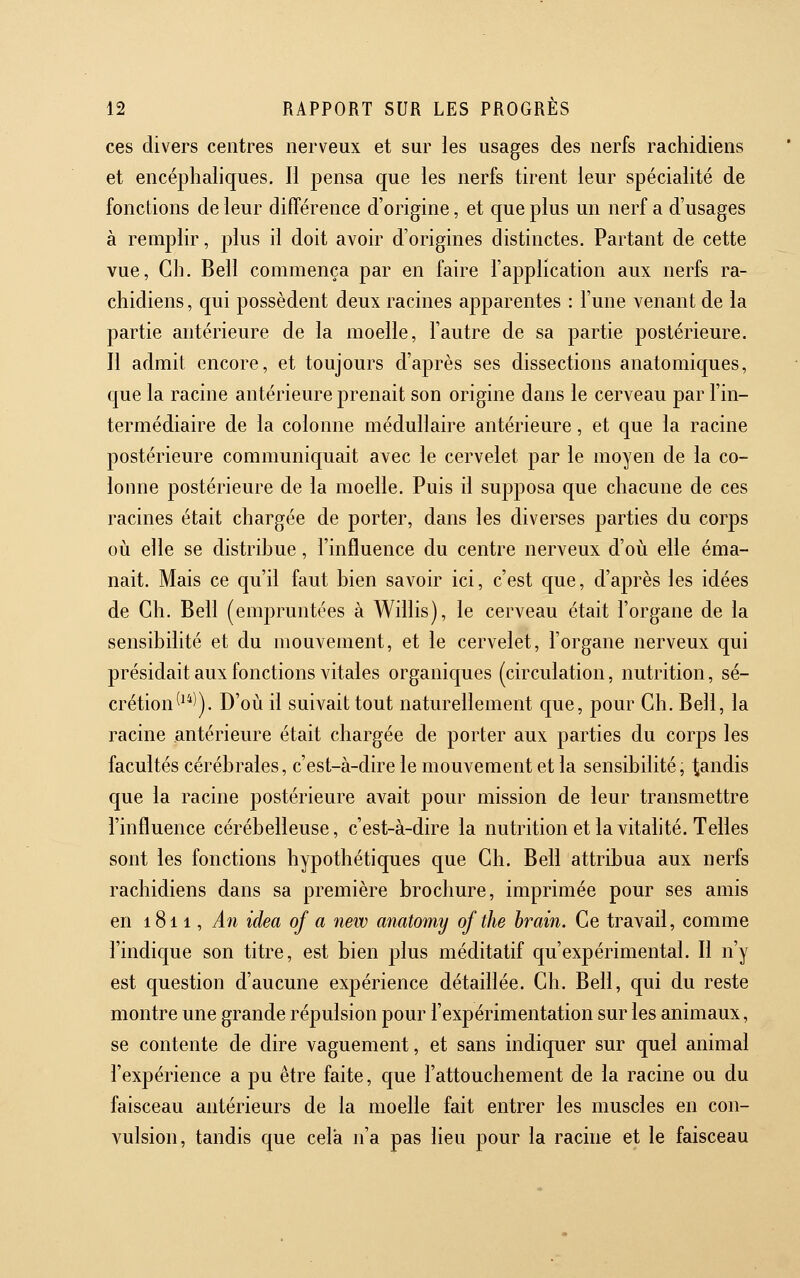 ces divers centres nerveux et sur les usages des nerfs rachidiens et encéphaliques. Il pensa que les nerfs tirent leur spécialité de fonctions de leur différence d'origine, et que plus un nerf a d'usages à remplir, j)lus il doit avoir d'origines distinctes. Partant de cette vue, Gh. Bell commença par en faire l'application aux nerfs ra- chidiens, qui possèdent deux racines apparentes : l'une venant de la partie antérieure de la moelle, l'autre de sa partie postérieure. Il admit encore, et toujours d'après ses dissections anatomiques, que la racine antérieure prenait son origine dans le cerveau par l'in- termédiaire de la colonne médullaire antérieure, et que la racine postérieure communiquait avec le cervelet par le moyen de la co- lonne postérieure de la moelle. Puis il supposa que chacune de ces racines était chargée de porter, dans les diverses parties du corps où elle se distribue, l'influence du centre nerveux d'où elle éma- nait. Mais ce qu'il faut bien savoir ici, c'est que, d'après les idées de Gh. Bell (empruntées à Willis), le cerveau était l'organe de la sensibilité et du mouvement, et le cervelet, l'organe nerveux qui présidait aux fonctions vitales organiques (circulation, nutrition, sé- crétion^^*)). D'où il suivait tout naturellement que, pour Gh. Bell, la racine antérieure était chargée de porter aux parties du corps les facultés cérébrales, c'est-à-dire le mouvement et la sensibilité, tandis que la racine postérieure avait pour mission de leur transmettre l'influence cérébelleuse, c'est-à-dire la nutrition et la vitalité. Telles sont les fonctions hypothétiques que Gh. Bell attribua aux nerfs rachidiens dans sa première brochure, imprimée pour ses amis en 1811, An iclea of a new anatomy ofthe hrain. Ge travail, comme l'indique son titre, est bien plus méditatif qu'expérimental. Il n'y est question d'aucune expérience détaillée. Gh. Bell, qui du reste montre une grande répulsion pour l'expérimentation sur les animaux, se contente de dire vaguement, et sans indiquer sur quel animal l'expérience a pu être faite, que l'attouchement de la racine ou du faisceau antérieurs de la moelle fait entrer les muscles en con- vulsion, tandis que cela n'a pas lieu pour la racine et le faisceau