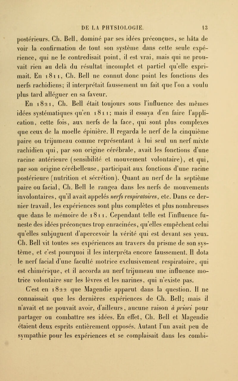 postérieurs. Cli. Beli, dominé par ses idées préconçues, se liâta de voir la confirmation de tout son système dans cette seule expé- rience, qui ne le contredisait point, il est vrai, mais qui ne prou- vait rien au delà du résultat incomplet et partiel qu'elle expri- mait. En 1811, Gh. Bell ne connut donc point les fonctions des nerfs rachidicns; il interprétait faussement un fait que l'on a voulu plus tard alléguer en sa faveur. En 1821, Ch. Bell était toujours sous l'influence des mêmes idées systématiques qu'en 1811 ; mais il essaya d'en faire l'appli- cation, cette fois, aux nerfs de la face, qui sont plus complexes que ceux de la moelle épinière. Il regarda le nerf de la cinquième paire ou trijumeau comme représentant à lui seul un nerf mixte rachidien qui, par son origine cérébrale, avait les fonctions d'une racine antérieure (sensibilité et mouvement volontaire), et qui, par son origine cérébelleuse, participait aux fonctions d'une racine postérieure (nuti'ition et sécrétion). Quant au nerf de la septième paire ou facial, Ch. Bell le rangea dans les nerfs de mouvements involontaires, qu'il avait appelés nerfs respiratoires, etc. Dans ce der- nier travail, les expériences sont plus complètes et plus nombreuses que dans le mémoire de 1811. Cependant telle est l'influence fu- neste des idées préconçues trop enracinées, qu'elles empêchent celui qu'elles subjuguent d'apercevoir la vérité qui est devant ses yeux. Ch. Bell vit toutes ses expériences au travers du prisme de son sys- tème, et c'est pourquoi il les interpréta encore faussement. Il dota le nerf facial d'une faculté motrice exclusivement respiratoire, qui est chimérique, et il accorda au nerf trijumeau une influence mo- trice volontaire sur les lèvres et les narines, qui n'existe pas. C'est en 1822 que Magendie apparut dans la question. Il ne connaissait que les dernières expériences de Ch. Bell; mais il n'avait et ne pouvait avoir, d'ailleurs, aucune raison à priori pour partager ou combattre ses idées. En effet, Ch. Bell et Magendie étaient deux esprits entièrement opposés. Autant l'un avait peu de sympathie pour les expériences et se complaisait dans les combi-