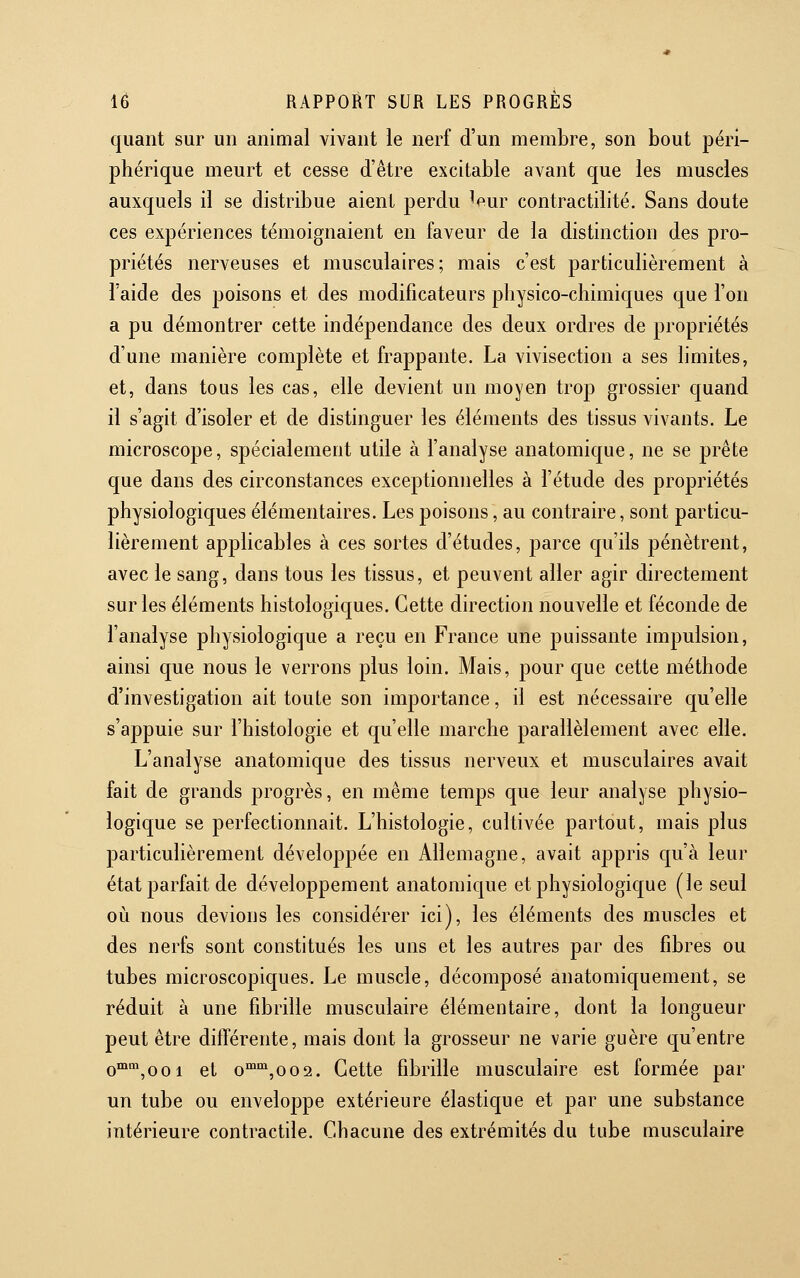 quant sur un animal vivant le nerf d'un membre, son bout péri- phérique meurt et cesse d'être excitable avant que les muscles auxquels il se distribue aient perdu leur contractilité. Sans doute ces expériences témoignaient en faveur de la distinction des pro- priétés nerveuses et musculaires; mais c'est particulièrement à l'aide des poisons et des modificateurs physico-chimiques que l'on a pu démontrer cette indépendance des deux ordres de propriétés d'une manière complète et frappante. La vivisection a ses limites, et, dans tous les cas, elle devient un moyen trop grossier quand il s'agit d'isoler et de distinguer les éléments des tissus vivants. Le microscope, spécialement utile à l'analyse anatomique, ne se prête que dans des circonstances exceptionnelles à l'étude des propriétés physiologiques élémentaires. Les poisons, au contraire, sont particu- lièrement applicables à ces sortes d'études, parce qu'ils pénètrent, avec le sang, dans tous les tissus, et peuvent aller agir directement sur les éléments histologiques. Cette direction nouvelle et féconde de l'analyse physiologique a reçu en France une puissante impulsion, ainsi que nous le verrons plus loin. Mais, pour que cette méthode d'investigation ait toute son importance, il est nécessaire qu'elle s'appuie sur l'histologie et qu'elle marche parallèlement avec elle. L'analyse anatomique des tissus nerveux et musculaires avait fait de grands progrès, en même temps que leur analyse physio- logique se perfectionnait. L'histologie, cultivée partout, mais plus particulièrement développée en Allemagne, avait appris qu'à leur état parfait de développement anatomique et physiologique (le seul où nous devions les considérer ici), les éléments des muscles et des nerfs sont constitués les uns et les autres par des fibres ou tubes microscopiques. Le muscle, décomposé anatomiquement, se réduit à une fibrille musculaire élémentaire, dont la longueur peut être différente, mais dont la grosseur ne varie guère qu'entre o™°*,ooi et o'^'^,oo2. Cette fibrille musculaire est formée par un tube ou enveloppe extérieure élastique et par une substance intérieure contractile. Chacune des extrémités du tube musculaire