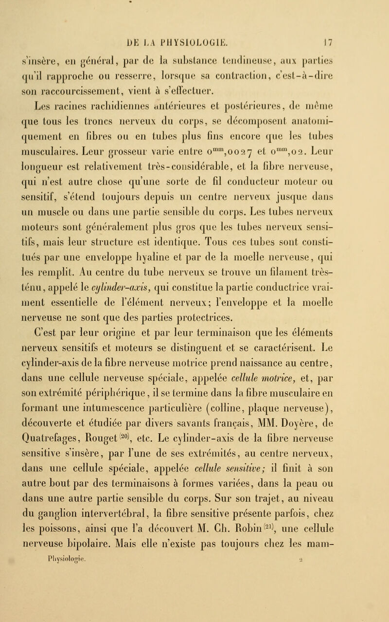 s'insère, en général, par de la subslance tendineuse, aux parties qu'il rapproche ou resserre, lorsque sa contraction, c'est-à-dire son raccourcissement, vient à s'efïectuer. Les racines racliidiennes antérieures et postérieures, de même que tous les troncs nerveux du corps, se décomposent analomi- quement en fibres ou en tubes plus fins encore que les tubes musculaires. Leur grosseur varie entre o™°*,oo2 7 et o,o2. Leur longueur est relativement très-considérable, et la fibre nerveuse, qui n'est autre chose qu'une sorte de fil conducteur moteur ou sensitif, s'étend toujours depuis un centre nerveux jusque dans un muscle ou dans une partie sensible du corps. Les tubes nerveux moteurs sont généralement plus gros que les tubes nerveux sensi- tifs, mais leur structure est identique. Tous ces tubes sont consti- tués par une enveloppe hyaline et par de la moelle nerveuse, qui les remplit. Au centre du tube nerveux se trouve un filament très- ténu, appelé le cylinder-axis, qui constitue la partie conductrice vrai- ment essentielle de l'élément nerveux; l'enveloppe et la moelle nerveuse ne sont que des parties protectrices. C'est par leur origine et par leur terminaison que les éléments nerveux sensitifs et moteurs se distinguent et se caractérisent. Le cylinder-axis de la fibre nerveuse motrice prend naissance au centre, dans une cellule nerveuse spéciale, appelée cellule motrice, et, par son extrémité périphérique, il se termine dans la fibre musculaire en formant une intumescence particulière (colline, plaque nerveuse), découverte et étudiée par divers savants français, MM. Doyère, de Quatrefages, Rouget'^°), etc. Le cylinder-axis de la fibre nerveuse sensitive s'insère, par l'une de ses extrémités, au centre nerveux, dans une cellule spéciale, appelée cellule sensitive; il finit à son autre bout par des terminaisons à formes variées, dans la peau ou dans une autre partie sensible du corps. Sur son trajet, au niveau du ganglion intervertébral, la fibre sensitive présente parfois, chez les poissons, ainsi que l'a découvert M. Ch. Robin('-^', une cellule nerveuse bipolaire. Mais elle n'existe pas toujours chez les mam- Pliysioloo;ie. 2