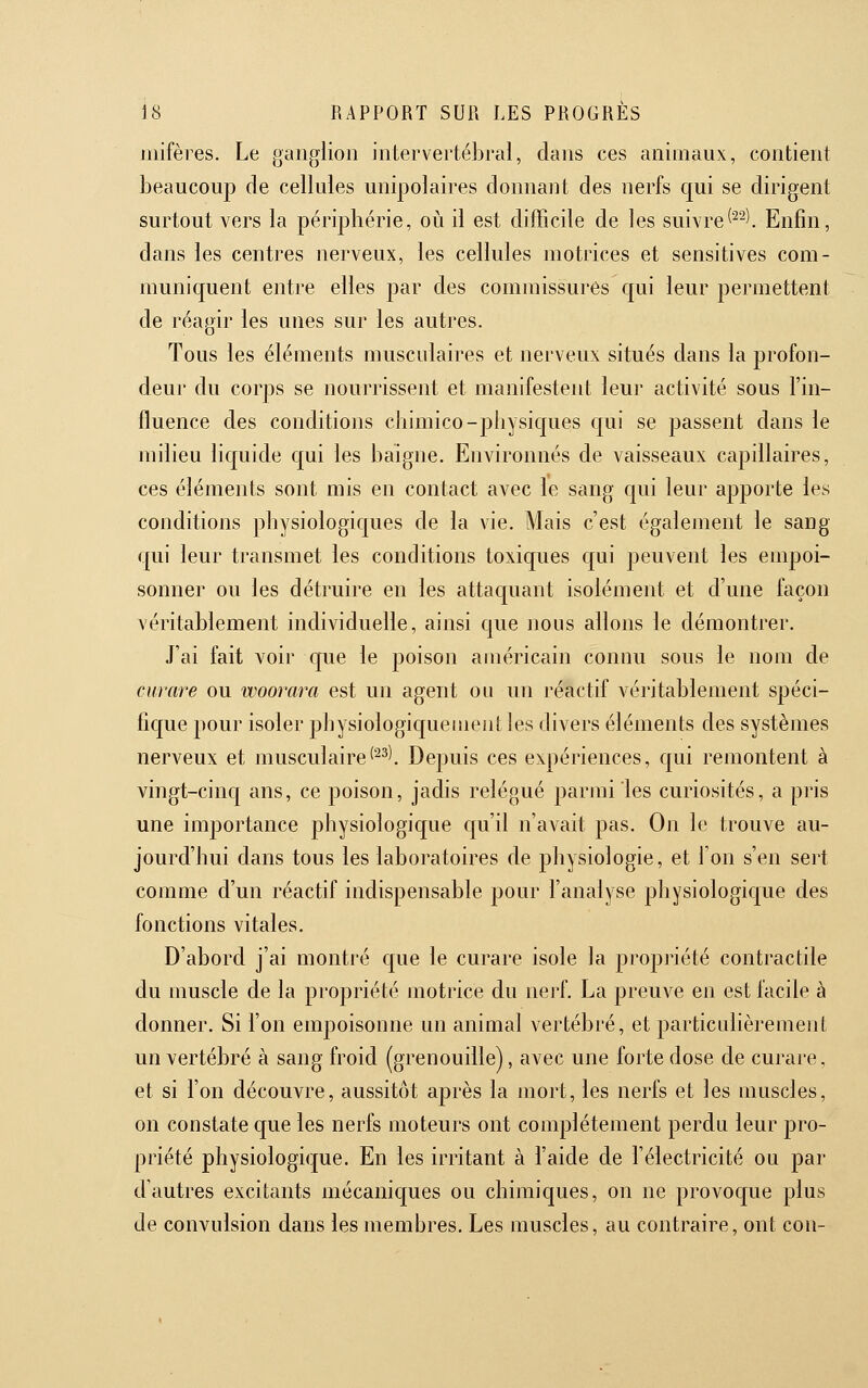 mifères. Le ganglion intervertébral, dans ces animaux, contient beaucoup de cellules unipolaires donnaiit des nerfs qui se dirigent surtout vers la péripliérie, où il est difficile de les suivre^^-l Enfin, dans les centres nerveux, les cellules motrices et sensitives com- muniquent entre elles par des commissures qui leur permettent de réagir les unes sur les autres. Tous les éléments musculaires et nerveux situés dans la profon- deur du corps se nourrissent et manifestent leur activité sous l'in- fluence des conditions chimico-physiques qui se passent dans le milieu liquide qui les baigne. Environnés de vaisseaux capillaires, ces éléments sont mis en contact avec le sang qui leur apporte les conditions physiologiques de la vie. Mais c'est également le sang qui leur transmet les conditions toxiques qui peuvent les empoi- sonner ou les détruire en les attaquant isolément et d'une façon véritablement individuelle, ainsi que nous allons le démontrer. J'ai fait voir que le poison américain connu sous le nom de curare ou woorara est un agent ou un réactif véritablement spéci- fique pour isoler physiologic[uementles divers éléments des systèmes nerveux et musculaire^^^^ Depuis ces expériences, qui remontent à vingt-cinq ans, ce poison, jadis relégué parmi les curiosités, a pris une importance physiologique c[u'il n'avait pas. On le trouve au- jourd'hui dans tous les laboratoires de physiologie, et l'on s'en sert comme d'un réactif indispensable pour l'analyse physiologique des fonctions vitales. D'abord j'ai montré que le curare isole la propriété contractile du muscle de la propriété motrice du nerf. La preuve en est facile à donner. Si l'on empoisonne un animal vertébré, et particulièrement un vertébré à sang froid (grenouille), avec une forte dose de curare, et si l'on découvre, aussitôt après la mort, les nerfs et les muscles, on constate que les nerfs moteurs ont complètement perdu leur pro- priété physiologique. En les irritant à l'aide de l'électricité ou par d'autres excitants mécaniques ou chimiques, on ne provoque plus de convulsion dans les membres. Les muscles, au contraire, ont con-