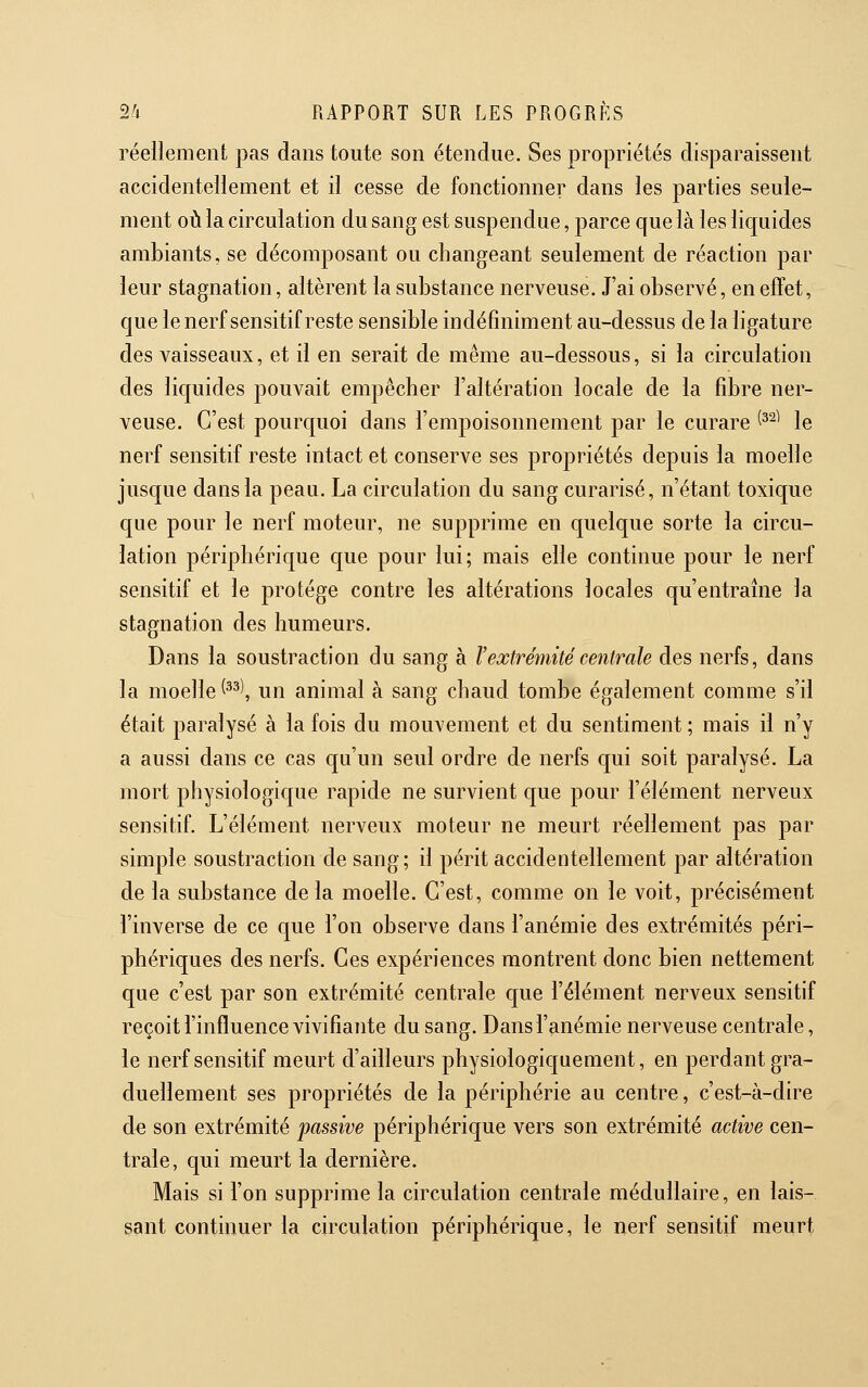 réellement pas dans toute son étendue. Ses propriétés disparaissent accidentellement et il cesse de fonctionner dans les parties seule- ment 01*1 la circulation du sang est suspendue, parce que là les liquides ambiants, se décomposant ou changeant seulement de réaction par leur stagnation, altèrent la substance nerveuse. J'ai observé, en effet, que lenerfsensitif reste sensible indéfiniment au-dessus de la ligature des vaisseaux, et il en serait de même au-dessous, si la circulation des licjuides pouvait empêcher l'altération locale de la fibre ner- veuse. C'est pourquoi dans l'empoisonnement par le curare ^^^^ le nerf sensitif reste intact et conserve ses propriétés depuis la moelle jusque dans la peau. La circulation du sang curarisé, n'étant toxique que pour le nerf moteur, ne supprime en quelque sorte la circu- lation périphérique que pour lui; mais elle continue pour le nerf sensitif et le protège contre les altérations locales qu'entraîne la stagnation des humeurs. Dans la soustraction du sang à F extrémité centrale des nerfs, dans la moelle ^^^\ un animal à sang chaud tombe également comme s'il était paralysé à la fois du mouvement et du sentiment ; mais il n'y a aussi dans ce cas qu'un seul ordre de nerfs qui soit paralysé. La mort physiologic|ue rapide ne survient que pour l'élément nerveux sensitif. L'élément nerveux moteur ne meurt réellement pas par simple soustraction de sang; il périt accidentellement par altération de la substance de la moelle. C'est, comme on le voit, précisément l'inverse de ce que l'on observe dans l'anémie des extrémités péri- phériques des nerfs. Ces expériences montrent donc bien nettement que c'est par son extrémité centrale que l'élément nerveux sensitif reçoit l'influence vivifiante du sang. Dans l'anémie nerveuse centrale, le nerf sensitif meurt d'ailleurs physiologiquement, en perdant gra- duellement ses propriétés de la périphérie au centre, c'est-à-dire de son extrémité passive périphérique vers son extrémité active cen- trale, qui meurt la dernière. Mais si l'on supprime la circulation centrale médullaire, en lais- sant continuer la circulation périphérique, le nerf sensitif meurt