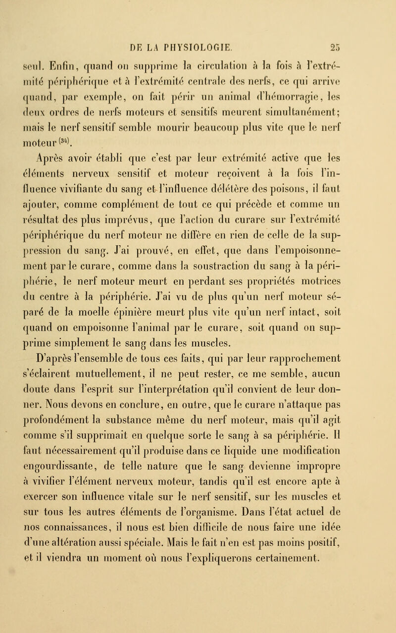 seul. Enfin, quand on snp])iinio la circulation à la fois à l'extrc- niilé périphérique et à fextrémité centrale des nerfs, ce qui arrive quand, par exemple, on fait périr un animal d'hémorragie, les deux ordres de nerfs moteurs et sensitifs meurent simultanément; mais le nerf sensitif semble mourir beaucoup plus vite que le nerf moteur (^^^ Après avoir établi que c'est par leur extrémité active que les éléments nerveux sensitif et moteur reçoivent à la fois l'in- fluence vivifiante du sang et l'influence délétère des poisons, il faut ajouter, comme complément de tout ce qui précède et comme un résultat des plus imprévus, que l'action du curare sur l'extrémité périphérique du nerf moteur ne diffère en rien de celle de la sup- pression du sang. J'ai prouvé, en effet, que dans l'empoisonne- ment parle curare, comme dans la soustraction du sang à la péri- phérie, le nerf moteur meurt en perdant ses propriétés motrices du centre à la périphérie. J'ai vu de plus cju'un nerf moteur sé- paré de la moelle épinière meurt plus vite qu'un nerf intact, soit quand on empoisonne l'animal par le curare, soit quand on sup- prime simplement le sang dans les muscles. D'après l'ensemble de tous ces faits, qui par leur rapprochement s'éclairent mutuellement, il ne peut rester, ce me semble, aucun doute dans l'esprit sur l'interprétation qu'il convient de leur don- ner. Nous devons en conclure, en outre, que le curare n'attaque pas profondément la substance même du nerf moteur, mais qu'il agit comme s'il supprimait en cjuelque sorte le sang à sa périphérie. Il faut nécessairement qu'il produise dans ce liquide une modification engourdissante, de telle nature que le sang devienne impropre à vivifier l'élément nerveux moteur, tandis qu'il est encore apte à exercer son influence vitale sur le nerf sensitif, sur les muscles et sur tous les autres éléments de l'organisme. Dans l'état actuel de nos connaissances, il nous est bien difficile de nous faire une idée d'une altération aussi spéciale. Mais le fait n'en est pas moins positif, et il viendra un moment où nous l'expliquerons certainement.