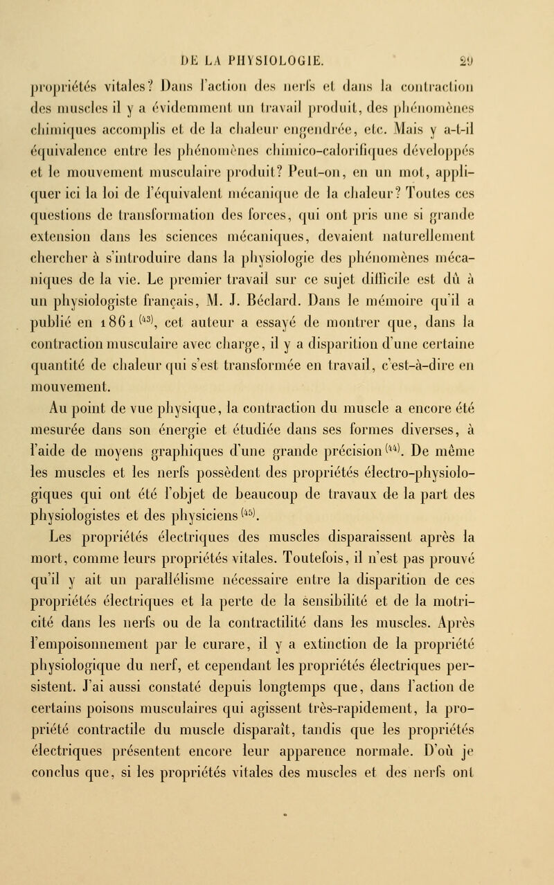 propriétés vitales? Dans l'action des ik^i-Is (ît dans la contraction des muscles il y a (Widemment nn tivivail produit, des pliénomènes chimiques accomplis et de la chaleur engendrée, etc. Mais y a-t-il équivalence entre les phénomènes chimico-calorifiques développés et le mouvement musculaire produit? Peut-on, en un mot, appli- quer ici la loi de l'équivalent mécanique de la chaleur? Toutes ces questions de transformation des forces, qui ont pris une si grande extension dans les sciences mécaniques, devaient naturellement chercher à s'introduire dans la physiologie des phénomènes méca- niques de la vie. Le premier travail sur ce sujet dilficile est dû à un physiologiste français, M. J. Béclard. Dans le mémoire quil a publié en 1861 ^^^\ cet auteur a essayé de montrer que, dans la contraction musculaire avec charge, il y a disparition d'une certaine quantité de chaleur qui s'est transformée en travail, c'est-à-dire en mouvement. Au point de vue physique, la contraction du muscle a encore été mesurée dans son énergie et étudiée dans ses formes diverses, à l'aide de moyens graphiques d'une grande précision ^**l De même les muscles et les nerfs possèdent des propriétés électro-physiolo- giques qui ont été l'objet de beaucoup de travaux de la part des physiologistes et des physiciens ^^^^. Les propriétés électriques des muscles disparaissent après la mort, comme leurs propriétés vitales. Toutefois, il n'est pas prouvé qu'il y ait un parallélisme nécessaire entre la disparition de ces propriétés électriques et la perte de la sensibilité et de la motri- cité dans les nerfs ou de la contractilité dans les muscles. Après l'empoisonnement par le curare, il y a extinction de la propriété physiologique du nerf, et cependant les propriétés électriques per- sistent. J'ai aussi constaté depuis longtemps que, dans l'action de certains poisons musculaires qui agissent très-rapidement, la pro- priété contractile du muscle disparaît, tandis que les propriétés électriques présentent encore leur apparence normale. D'où je conclus que, si les propriétés vitales des muscles et des nerfs ont