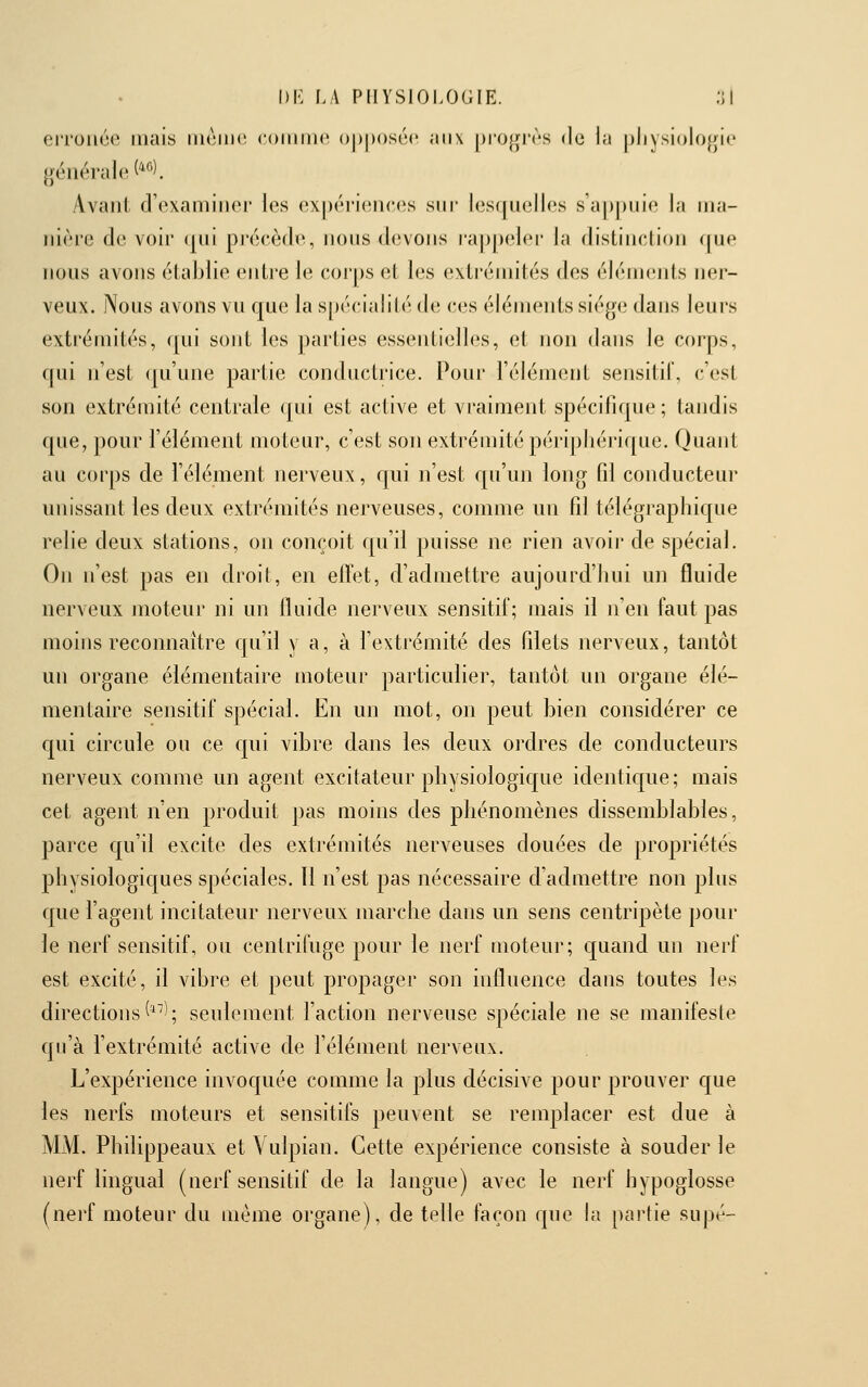 erronée mais iih^iik^ coiiimc ()j)|)()S(m' aux [)i'0|jrrs de la pliysiolojjie générale ('^'^). Avant d'examiner les ex|)ériences sm- lesquelles s'appuie la ma- nière de voir qui précède, nous devons rappeler la distinction f[ue nous avons établie entre le corps et les extrémités des éléments ner- veux. Nous avons vu que la s|)écialilé de ces éléments siège dans leurs exti'émités, ([ui sont les ])arties essentielles, et non dans le corps, qui n'est (ju'une partie conductrice. Pour l'élément sensitil, c'est son extrémité centrale qui est active et vraiment spécifique; tandis que, pour l'élément moteur, c'est son extrémité périphérique. Quant au corps de l'élément nerveux, qui n'est qu'un long fd conducteur unissant les deux extrémités nerveuses, comme un fd télégraphique relie deux stations, on conçoit qu'il puisse ne rien avoir de spécial. On n'est pas en droit, en effet, d'admettre aujourd'hui un fluide nerveux moteur ni un fluide nerveux sensitif; mais il n'en faut pas moins reconnaître qu'il y a, à f extrémité des fdets nerveux, tantôt un organe élémentaire moteur particulier, tantôt un organe élé- mentaire sensitif spécial. En un mot, on peut bien considérer ce qui circule ou ce qui vibre dans les deux ordres de conducteurs nerveux comme un agent excitateur pliysiologic[ue identique; mais cet agent n'en produit ])as moins des phénomènes dissemblables, parce qu'il excite des extrémités nerveuses douées de propriétés physiologiques spéciales. 11 n'est pas nécessaire d'admettre non plus que l'agent incitateur nerveux marche dans un sens centripète pour le nerf sensitif, ou centrifuge pour le nerf moteur; quand un nerf est excité, il vibre et peut propager son influence dans toutes les directions ^^; seulement faction nerveuse spéciale ne se manifeste qu'à fextrémité active de félément nerveux. L'expérience invoquée comme la plus décisive pour prouver que les nerfs moteurs et sensitifs peuvent se remplacer est due à MM. Phdippeaux et Vulpian. Cette expérience consiste à souder le nerf lingual (nerf sensitif de la langue) avec le nerf hypoglosse (nerf moteur du même organe), de telle façon que la partie supé-