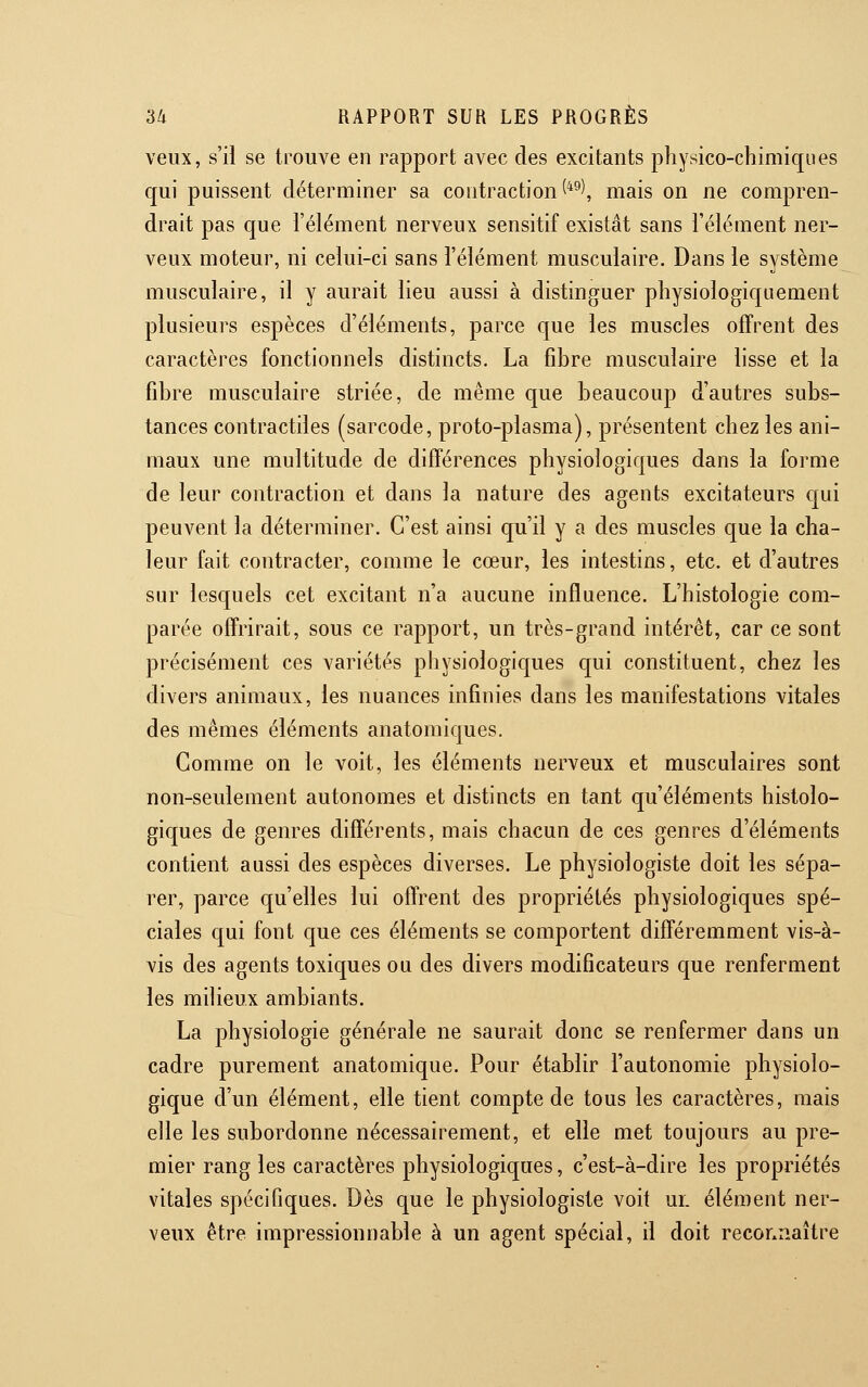 veux, s'il se trouve en rapport avec des excitants physico-chimiques qui puissent déterminer sa contraction ^*^\ mais on ne compren- drait pas que l'élément nerveux sensitif existât sans l'élément ner- veux moteur, ni celui-ci sans l'élément musculaire. Dans le système musculaire, il y aurait lieu aussi à distinguer physiologiquement plusieurs espèces d'éléments, parce que les muscles offrent des caractères fonctionnels distincts. La fibre musculaire lisse et la fibre musculaire striée, de même que beaucoup d'autres subs- tances contractiles (sarcode, proto-plasma), présentent chez les ani- maux une multitude de différences physiologiques dans la forme de leur contraction et dans la nature des agents excitateurs qui peuvent la déterminer. C'est ainsi qu'il y a des muscles que la cha- leur fait contracter, comme le cœur, les intestins, etc. et d'autres sur lesquels cet excitant n'a aucune influence. L'histologie com- parée offrirait, sous ce rapport, un très-grand intérêt, car ce sont précisément ces variétés physiologiques qui constituent, chez les divers animaux, les nuances infinies dans les manifestations vitales des mêmes éléments anatomiques. Gomme on le voit, les éléments nerveux et musculaires sont non-seulement autonomes et distincts en tant qu'éléments histolo- giques de genres différents, mais chacun de ces genres d'éléments contient aussi des espèces diverses. Le physiologiste doit les sépa- rer, parce qu'elles lui offrent des propriétés physiologiques spé- ciales qui font que ces éléments se comportent différemment vis-à- vis des agents toxiques ou des divers modificateurs que renferment les milieux ambiants. La physiologie générale ne saurait donc se renfermer dans un cadre purement anatomique. Pour établir l'autonomie physiolo- gique d'un élément, elle tient compte de tous les caractères, mais elle les subordonne nécessairement, et elle met toujours au pre- mier rang les caractères physiologiques, c'est-à-dire les propriétés vitales spécifiques. Dès que le physiologiste voit ur. élément ner- veux être impressionnable à un agent spécial, il doit reconiiaître