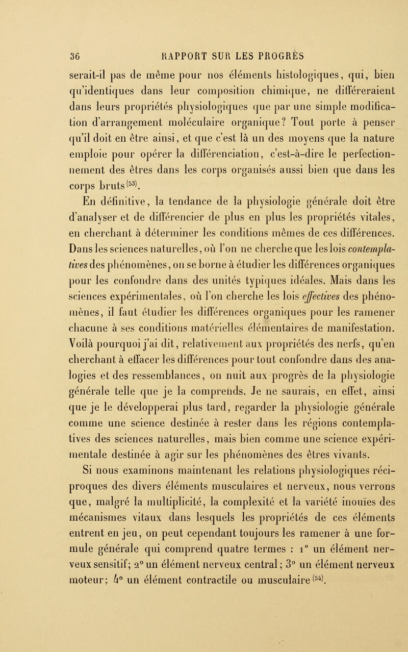 serait-il pas de même pour nos éléments histologiques, qui, bien qu'identiques dans leur composition chimique, ne différeraient dans leurs propriétés physiologiques que par une simple modifica- tion d'arrangement moléculaire organique? Tout porte à penser qu'il doit en être ainsi, et que c'est là un des moyens que la nature emploie pour opérer la différenciation, c'est-à-dire le perfection- nement des êtres dans les corps organisés aussi bien que dans les corps bruts (^^\ En définitive, la tendance de la physiologie générale doit être d'analyser et de différencier de plus en plus les propriétés vitales, en cherchant à déterminer les conditions mêmes de ces différences. Dans les sciences naturelles, où l'on ne cherche que les lois contempla- tives des phénomènes, on se borne à étudier les différences organiques pour les confondre dans des unités typiques idéales. Mais dans les sciences expérimentales, où l'on cherche les lois effectives des phéno- mènes, il faut étudier les différences organiques pour les ramener chacune à ses conditions matérielles élémentaires de manifestation. Voilà pourquoi j'ai dit, relativement aux propriétés des nerfs, qu'en cherchant à effacer les différences pour tout confondre dans des ana- logies et des ressemblances, on nuit aux progrès de la physiologie générale telle que je la comprends. Je ne saurais, en effet, ainsi que je le développerai plus tard, regarder la physiologie générale comme une science destinée à rester dans les régions contempla- tives des sciences naturelles, mais bien comme une science expéri- mentale destinée à agir sur les phénomènes des êtres vivants. Si nous examinons maintenant les relations physiologiques réci- proques des divers éléments musculaires et nerveux, nous verrons que, malgré la multiplicité, la complexité et la variété inouïes des mécanismes vitaux dans lesquels les propriétés de ces éléments entrent en jeu, on peut cependant toujours les ramener à une for- mule générale qui comprend quatre termes : i° un élément ner- veux sensitif; 2°un élément nerveux central; 3° un élément nerveux moteur; h un élément contractile ou musculaire(^*^,