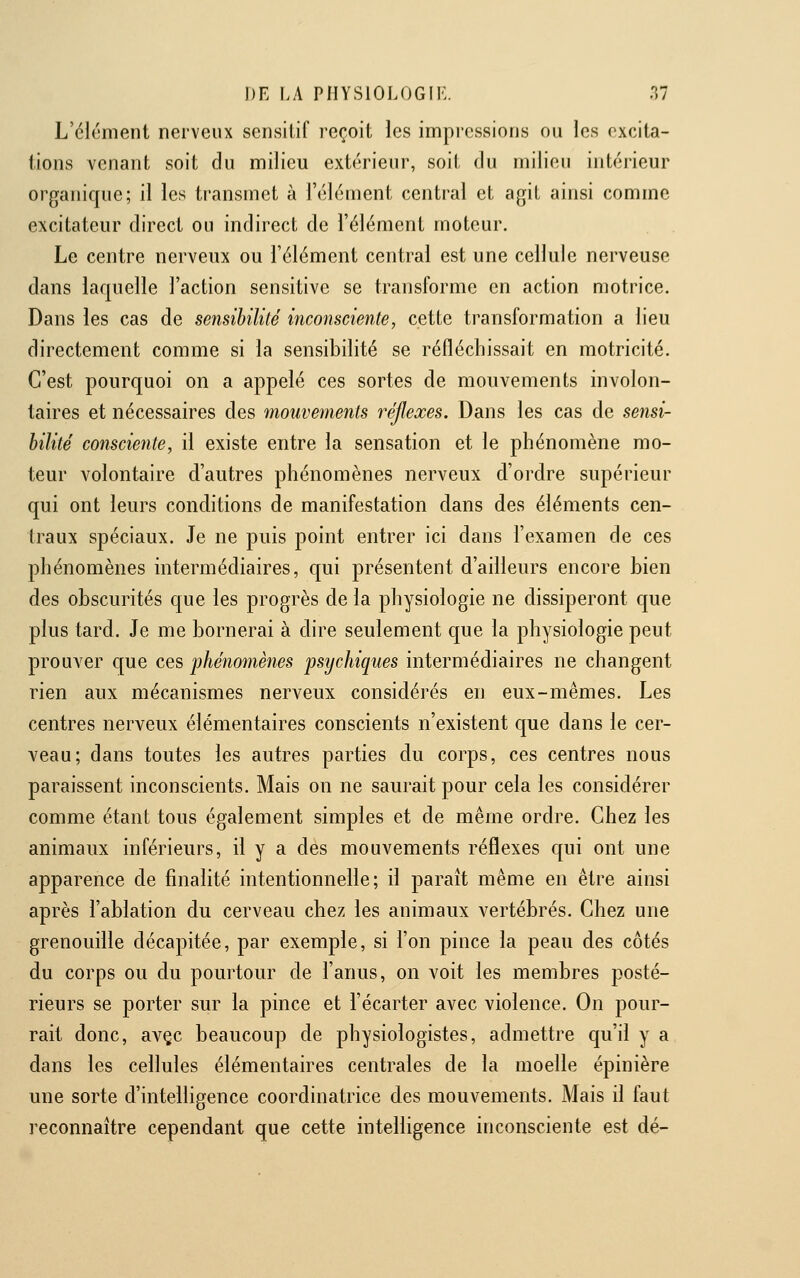 L'élément nerveux sensilif reçoit les impressions ou les excita- tions venant soit du milieu extérieur, soit du milieu intérieur organique; il les transmet à l'élément central et agit ainsi comme excitateur direct ou indirect de l'élément moteur. Le centre nerveux ou l'élément central est une cellule nerveuse dans laquelle l'action sensitive se transforme en action motrice. Dans les cas de seiisibililé inconsciente, cette transformation a lieu directement comme si la sensibilité se réfléchissait en motricité. C'est pourquoi on a appelé ces sortes de mouvements involon- taires et nécessaires des mouvements réflexes. Dans les cas de sensi- bilité consciente, il existe entre la sensation et le phénomène mo- teur volontaire d'autres phénomènes nerveux d'ordre supérieur qui ont leurs conditions de manifestation dans des éléments cen- traux spéciaux. Je ne puis point entrer ici dans l'examen de ces phénomènes intermédiaires, qui présentent d'ailleurs encore bien des obscurités que les progrès de la physiologie ne dissiperont que plus tard. Je me bornerai à dire seulement que la physiologie peut prouver que ces 'phénomènes psychiques intermédiaires ne changent rien aux mécanismes nerveux considérés en eux-mêmes. Les centres nerveux élémentaires conscients n'existent que dans le cer- veau; dans toutes les autres parties du corps, ces centres nous paraissent inconscients. Mais on ne saurait pour cela les considérer comme étant tous également simples et de même ordre. Chez les animaux inférieurs, il y a des mouvements réflexes qui ont une apparence de finalité intentionnelle; il paraît même en être ainsi après l'ablation du cerveau chez les animaux vertébrés. Chez une grenouille décapitée, par exemple, si l'on pince la peau des côtés du corps ou du pourtour de l'anus, on voit les membres posté- rieurs se porter sur la pince et l'écarter avec violence. On pour- rait donc, avçc beaucoup de physiologistes, admettre qu'il y a dans les cellules élémentaires centrales de la moelle épinière une sorte d'intelligence coordinatrice des mouvements. Mais il faut reconnaître cependant que cette intelligence inconsciente est dé-