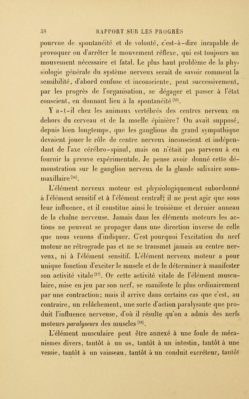 pourvue de spontanéité et de volonté, c'est-à-dire incapable de provoquer ou d'arrêter le mouvement réflexe, qui est toujours un mouvement nécessaire et fatal. Le plus haut problème de la phy- siologie générale du système nerveux serait de savoir comment la sensibilité, d'abord confuse et inconsciente, peut successivement, par les progrès de l'organisation, se dégager et passer à l'état conscient, en donnant lieu à la spontanéité ^^^l Y a-t-il chez les animaux vertébrés des centres nerveux en dehors du cerveau et de la moelle épinière? On avait supposé, depuis bien longtemps, que les ganglions du grand sympathique devaient jouer le rôle de centre nerveux inconscient et indépen- dant de l'axe cérébro-spinal, mais on n'était pas parvenu à en fournir la preuve expérimentale. Je pense avoir donné cette dé- monstration sur le ganglion nerveux de la glande salivaire sous- maxillaire ^^^^ L'élément nerveux moteur est physiologiquement subordonné à l'élément sensitif et à l'élément central; il ne peut agir que sous leur influence, et il constitue ainsi le troisième et dernier anneau de la chaîne nerveuse. Jamais dans les éléments moteurs les ac- tions ne peuvent se propager dans une direction inverse de celle que nous venons d'indiquer. C'est pourquoi l'excitation du nerf moteur ne rétrograde pas et ne se transmet jamais au centre ner- veux, ni à l'élément sensitif. L'élément nerveux moteur a pour unique fonction d'exciter le muscle et de le déterminer à manifester son activité vitale ^^''l Or cette activité vitale de l'élément muscu- laire, mise enjeu par son nerf, se manifeste le plus ordinairement par une contraction; mais il arrive dans certains cas que c'est, au contraire, un relâchement, une sorte d'action paralysante que pro- duit l'influence nerveuse, d'oii il résulte qu'on a admis des nerfs moteurs paralyseiirs des muscles ^^^^. L'élément musculaire peut être annexé à une foule de méca- nismes divers, tantôt à un os, tantôt à un intestin, tantôt à une vessie, tantôt à un vaisseau, tantôt à un conduit excréteur, tantôl