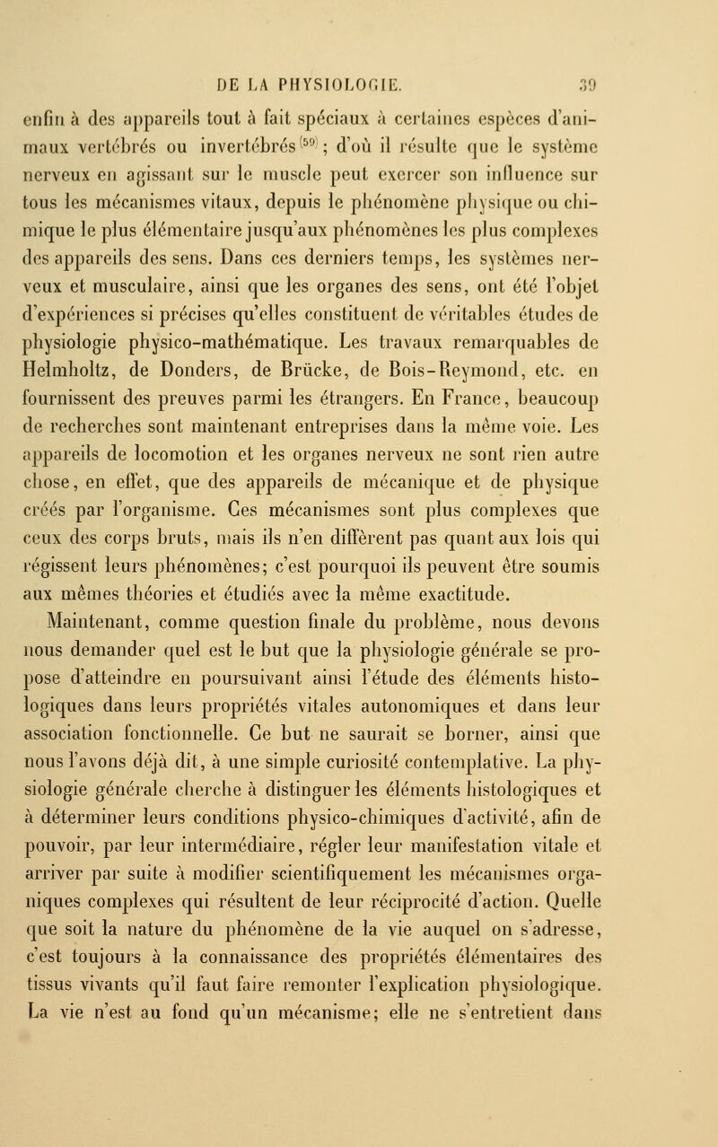 enfin à des appareils tout à fait spéciaux à certaines espèces d'ani- maux vertébrés ou invertébrés ^^'''-; d'où il résulte que le système nerveux en agissant sur le muscle peut exercer son influence sur tous les mécanismes vitaux, depuis le phénomène pliysique ou chi- mique le plus élémentaire jusqu'aux phénomènes les plus complexes des appareils des sens. Dans ces derniers temps, les systèmes ner- veux et musculaire, ainsi que les organes des sens, ont été l'objet d'expériences si précises qu'elles constituent de véritables études de physiologie physico-mathématique. Les travaux remarquables de Helmholtz, de Donders, de Brûcke, de Bois-Reymond, etc. en fournissent des preuves parmi les étrangers. En France, beaucoup de recherches sont maintenant entreprises dans la même voie. Les appareils de locomotion et les organes nerveux ne sont rien autre chose, en efl'et, que des appareils de mécanique et de physique créés par l'organisme. Ces mécanismes sont plus complexes que ceux des corps bruts, mais ils n'en diffèrent pas quant aux lois qui régissent leurs phénomènes; c'est pourc[uoi ils peuvent être soumis aux mêmes théories et étudiés avec la même exactitude. Maintenant, comme question finale du problème, nous devons nous demander quel est le but que la physiologie générale se pro- pose d'atteindre en poursuivant ainsi l'étude des éléments histo- logiques dans leurs propriétés vitales autonomiques et dans leur association fonctionnelle. Ce but ne saurait se borner, ainsi que nous l'avons déjà dit, à une simple curiosité contemplative. La pjiy- siologie générale cherche à distinguer les éléments histologiques et à déterminer leurs conditions physico-chimiques d'activité, afin de pouvoir, par leur intermédiaire, régler leur manifestation vitale et arriver par suite à modifier scientifiquement les mécanismes orga- niques complexes qui résultent de leur réciprocité d'action. Quelle que soit la nature du phénomène de la vie auquel on s'adresse, c'est toujours à la connaissance des propriétés élémentaires des tissus vivants qu'il faut faire remonter l'explication physiologique. La vie n'est au fond qu'un mécanisme; elle ne s'entretient dans