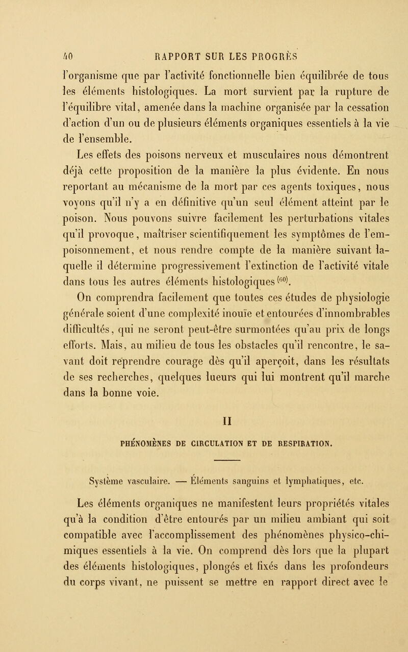 l'organisme que par l'activité fonctionnelle bien équilibrée de tous les éléments histologiques. La mort survient par la rupture de l'équilibre vital, amenée dans la machine organisée par la cessation d'action d'un ou de plusieurs éléments organiques essentiels à la vie de l'ensemble. Les effets des poisons nerveux et musculaires nous démontrent déjà cette proposition de la manière la plus évidente. En nous reportant au mécanisme de la mort par ces agents toxiques, nous voyons qu'il n'y a en définitive qu'un seul élément atteint par le poison. Nous pouvons suivre facilement les perturbations vitales qu'il provoque, maîtriser scientifiquement les symptômes de l'em- poisonnement, et nous rendre compte de la manière suivant la- quelle il détermine progressivement l'extinction de l'activité vitale dans tous les autres éléments histologiques (''°l On comprendra facilement c[\ie toutes ces études de physiologie générale soient d'une complexité inouïe et entourées d'innombrables difficultés, qui ne seront peut-être surmontées qu'au prix de longs efforts. Mais, au milieu de tous les obstacles qu'il rencontre, le sa- vant doit reprendre courage dès qu'il aperçoit, dans les résultats de ses recherches, quelques lueurs cjui lui montrent qu'il marche dans la bonne voie. II PHÉNOMÈNES DE CIRCULATION ET DE RESPIRATION. Système vasculaire. — Éléments sanguins et lymphatiques, etc. Les éléments organiques ne manifestent leurs propriétés vitales qu'à la condition d'être entourés par un milieu ambiant qui soit compatible avec l'accomplissement des phénomènes physico-chi- miques essentiels à la vie. On comprend dès lors que la plupart des éléments histologiques, plongés et fixés dans les profondeurs du corps vivant, ne puissent se mettre en rapport direct avec le