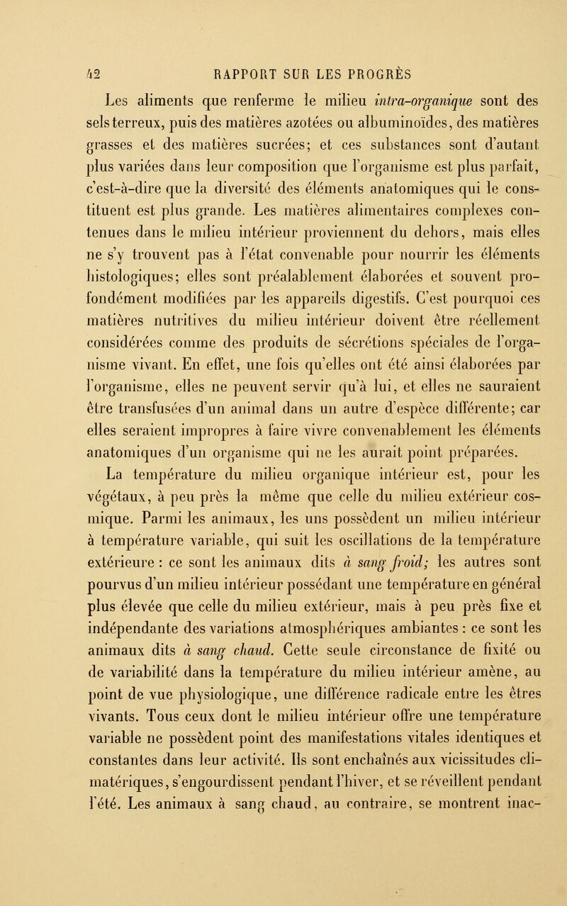 Les aliments que renferme le milieu intra-organique sont des sels terreux, puis des matières azotées ou alJDuminoïdes, des matières grasses et des matières sucrées; et ces substances sont d'autant plus variées dans leur composition que l'organisme est plus parfait, c'est-à-dire que la diversité des éléments ariatomiques qui le cons- tituent est plus grande. Les matières alimentaires complexes con- tenues dans le mdieu intérieur proviennent du dehors, mais elles ne s'y trouvent pas à l'état convenable pour nourrir les éléments histologiques; elles sont préalablement élaborées et souvent pro- fondément modifiées par les appareils digestifs. C'est pourquoi ces matières nutritives du mdieu intérieur doivent être réellement considérées comme des produits de sécrétions spéciales de l'orga- nisme vivant. En effet, une fois qu'elles ont été ainsi élaborées par l'organisme, elles ne peuvent servir c|u'à lui, et elles ne sauraient être transfusées d'un animal dans un autre d'espèce différente; car elles seraient impropres à faire vivre convenablement les éléments anatomiques d'un organisme c[ui ne les aurait point préparées. La température du milieu organique intérieur est, pour les végétaux, à peu près la même que celle du milieu extérieur cos- mique. Parmi les animaux, les uns possèdent un mdieu intérieur à température variable, qui suit les oscdlations de la température extérieure : ce sont les animaux dits à sang froid; les autres sont pourvus d'un mdieu intérieur possédant une température en général plus élevée que celle du milieu extérieur, mais à peu près fixe et indépendante des variations atmosphériques ambiantes : ce sont les animaux dits à sang chaud. Cette seule circonstance de fixité ou de variabihté dans la température du milieu intérieur amène, au point de vue physiologique, une différence radicale entre les êtres vivants. Tous ceux dont le milieu intérieur offre une température variable ne possèdent point des manifestations vitales identiques et constantes dans leur activité. Ils sont enchaînés aux vicissitudes cli- matériques, s'engourdissent pendant l'hiver, et se réveillent pendant l'été. Les animaux à sang chaud, au contraire, se montrent inac-