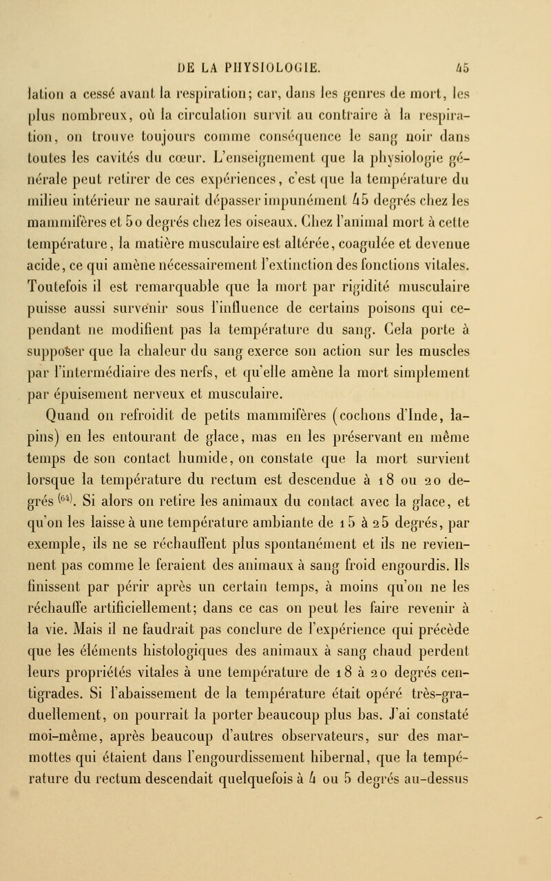 latiori a cessé avant la respiraLion; cur, dans les genres de mort, les plus nombreux, où la cii'culation survit au contraire à la respira- tion, on trouve toujours comme conséquence le sang noir dans toutes les cavités du cœur. L'enseignement que la physiologie gé- nérale peut retirer de ces expériences, c'est que la température du milieu intérieur ne saurait dépasser impunément /i5 degrés chez les mammifères et 5o degrés chez les oiseaux. Chez l'animal mort à celte température, la matière musculaire est altérée, coagulée et devenue acide, ce qui amène nécessairement l'extinction des fonctions vitales. Toutefois il est remarquable que la mort par rigidité musculaire puisse aussi survenir sous l'influence de certains poisons qui ce- pendant ne modifient pas la température du sang. Gela porte à supposer que la chaleur du sang exerce son action sur les muscles par l'intermédiaire des nerfs, et qu'elle amène la mort simplement par épuisement nerveux et musculaire. Quand on refroidit de petits mammifères (cochons d'Inde, la- pins) en les entourant de glace, mas en les préservant en même temps de son contact humide, on constate que la mort survient lorsque la température du rectum est descendue à 18 ou 20 de- grés (*^*l Si alors on retire les animaux du contact avec la glace, et qu'on les laisse à une température ambiante de 15 à 25 degrés, par exemple, ils ne se réchauffent plus spontanément et ils ne revien- nent pas comme le feraient des animaux à sang froid engourdis. Ils finissent par périr après un certain temps, à moins qu'on ne les réchauffe artificiellement; dans ce cas on peut les faire revenir à la vie. Mais il ne faudrait pas conclure de l'expérience qui précède que les éléments histologiques des animaux à sang chaud perdent leurs propriétés vitales à une température de 18 à 2 0 degrés cen- tigrades. Si l'abaissement de la température était opéré très-gra- duellement, on pourrait la porter beaucoup plus bas. J'ai constaté moi-même, après beaucoup d'autres observateurs, sur des mar- mottes qui étaient dans l'engourdissement hibernal, que la tempé- rature du rectum descendait quelquefois à A ou 5 degrés au-dessus