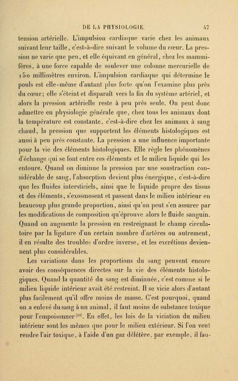 tension artérielle. L'impulsion cardiaque varie chez les animaux suivant leur taille, c'est-à-dire suivant le volume du cœur. La pres- sion ne varie que peu, et elle équivaut en général, chez les mammi- fères, à une force capable de soulever une colonne mercurielle de i5o millimètres environ. L'impulsion cardiaque qui détermine le pouls est elle-même d'autant plus forte qu'on l'examine plus près du cœur; elle s'éteint et disparaît vers la fin du système artériel, et alors la pression artérielle reste à peu près seule. On peut donc admettre en physiologie générale que, chez tous les animaux dont la température est constante, c'est-à-dire chez les animaux à sang chaud, la pression que supportent les éléments histologiques est aussi à peu près constante. La pression a une influence importante pour la vie des éléments histologiques. Elle règle les phénomènes d'échange qui se font entre ces éléments et le milieu liquide qui les entoure. Quand on diminue la pression par une soustraction con- sidérable de sang, l'absorption devient plus énergique, c'est-à-dire que les fluides intersticiels, ainsi que le liquide propre des tissus et des éléments, s'exosmosent et passent dans le milieu intérieur en beaucoup plus grande proportion, ainsi qu'on peut s'en assurer par les modifications de composition qu'éprouve alors le fluide sanguin. Quand on augmente la pression en restreignant le champ circula- toire par la ligature d'un certain nombre d'artères ou autrement, il en résulte des troubles d'ordre inverse, et les excrétions devien- nent plus considérables. Les variations dans les proportions du sang peuvent encore avoir des conséquences directes sur la vie des éléments histolo- giques. Quand la quantité du sang est diminuée, c'est comme si le milieu liquide intérieur avait été restreint. Il se vicie alors d'autant plus facilement qu'il ofî're moins de masse. C'est pourquoi, quand on a enlevé du sang à un animal, il faut moins de substance toxique pour l'empoisonner('^^\ En efi'et, les lois de la viciation du milieu intérieur sont les mêmes que pour le milieu extérieur. Si Ton veut rendre l'air toxique, à l'aide d'un gaz délétère, par exemple, il fau-