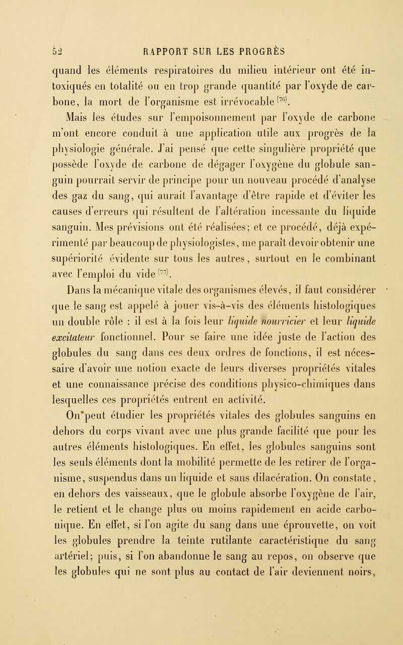 quand les éiéments respiratoires du milieu intérieur ont été in- toxiqués en totalité ou en trop grande quantité par l'oxyde de car- bone, la mort de l'organisme est irrévocable ^'*^l Mais les études sur l'empoisonnement par l'oxyde de carbone m'ont encore conduit à une application utile aux progrès de la physiologie générale. J'ai pensé que cette singulière propriété que possède l'oxyde de carbone de dégager l'oxygène du globule san- guin pourrait servir de principe pour un nouveau procédé d'analyse des gaz du sang, qui aurait l'avantage d'être rapide et d'éviter les causes d'erreurs qui résultent de l'altération incessante du liquide sanguin. Mes prévisions ont été réalisées; et ce procédé, déjà expé- rimenté par beaucoup de physiologistes, me paraît devoir obtenir une supériorité évidente sur tous les autres, surtout en le combinant avec l'emploi du vide^^'''. Dans la mécanique vitale des organismes élevés, il faut considérer que le sang est appelé à jouer vis-à-vis des éléments histologiques un double rôle : il est à la fois leur liquide nourricier et leur liquide excitateur fonctionnel. Pour se faire une idée juste de l'action des globules du sang dans ces deux ordres de fonctions, il est néces- saire d'avoir une notion exacte de leurs diverses propriétés vitales et une connaissance précise des conditions physico-chimiques dans lesquelles ces propriétés entrent en activité. On'peut étudier les propriétés vitales des globules sanguins en dehors du corps vivant avec une plus grande facilité que pour les autres éléments histologiques. En effet, les globules sanguins sont les seuls éléments dont la mobilité permette de les retirer de l'orga- nisme, suspendus dans un liquide et sans dilacération. On constate, en dehors des vaisseaux, que le globule absorbe l'oxygène de l'air, le retient et le change plus ou moins rapidement en acide carbo- nique. En effet, si l'on agite du sang dans une éprouvette, on voit les globules prendre la teinte rutilante caractéristique du sang artériel; puis, si l'on abandonne le sang au repos, on observe que les globules qui ne sont plus au contact de l'air deviennent noirs,