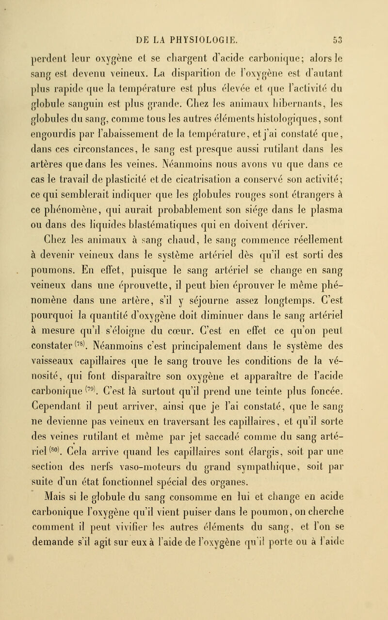 perdent leur oxygène et se chargent d'acide carbonique; alors le sang est devenu veineux. La disparition de l'oxygène est d'autant plus rapide que la température est plus élevée et que l'activité du globule sanguin est plus grande. Chez les animaux hibernants, les globules du sang, comme tous les autres éléments histologiques, sont engourdis par l'abaissement de la température, et j'ai constaté que, dans ces circonstances, le sang est presc[ue aussi rutilant dans les artères que dans les veines. Néanmoins nous avons vu que dans ce cas le travail de plasticité et de cicatrisation a conservé son activité ; ce qui semblerait indiquer que les globules rouges sont étrangers à ce phénomène, c[ui aurait probablement son siège dans le plasma ou dans des liquides blastématiques qui en doivent dériver. Chez les animaux à sang chaud, le sang commence réellement à devenir veineux dans le système artériel dès qu'il est sorti des poumons. En effet, puisque le sang artériel se change en sang veineux dans une éprouvette, il peut bien éprouver le même phé- nomène dans une artère, s'il y séjourne assez longtemps. C'est pourquoi la quantité d'oxygène doit diminuer dans le sang artériel à mesure qu'il s'éloigne du cœur. C'est en effet ce qu'on peut constater (■'^l Néanmoins c'est principalement dans le système des vaisseaux capillaires que le sang trouve les conditions de la vé- nosité, c[ui font disparaître son oxygène et apparaître de l'acide carbonique ^^^h C'est là surtout qu'il prend une teinte plus foncée. Cependant il peut arriver, ainsi que je l'ai constaté, que le sang ne devienne pas veineux en traversant les capillaires, et qu'il sorte des veines rutilant et même par jet saccadé comme du sang arté- riel (^l Cela arrive cjuand les capillaires sont élargis, soit par une section des nerfs vaso-moteurs du grand sympathic[ue, soit par suite d'un état fonctionnel spécial des organes. Mais si le globule du sang consomme en lui et change en acide carbonic[ue l'oxygène qu'il vient puiser dans le poumon, on cherche comment il peut vivifier les autres éléments du sang, et l'on se demande s'il agit sur eux à l'aide de l'oxygène quil porte ou à faide