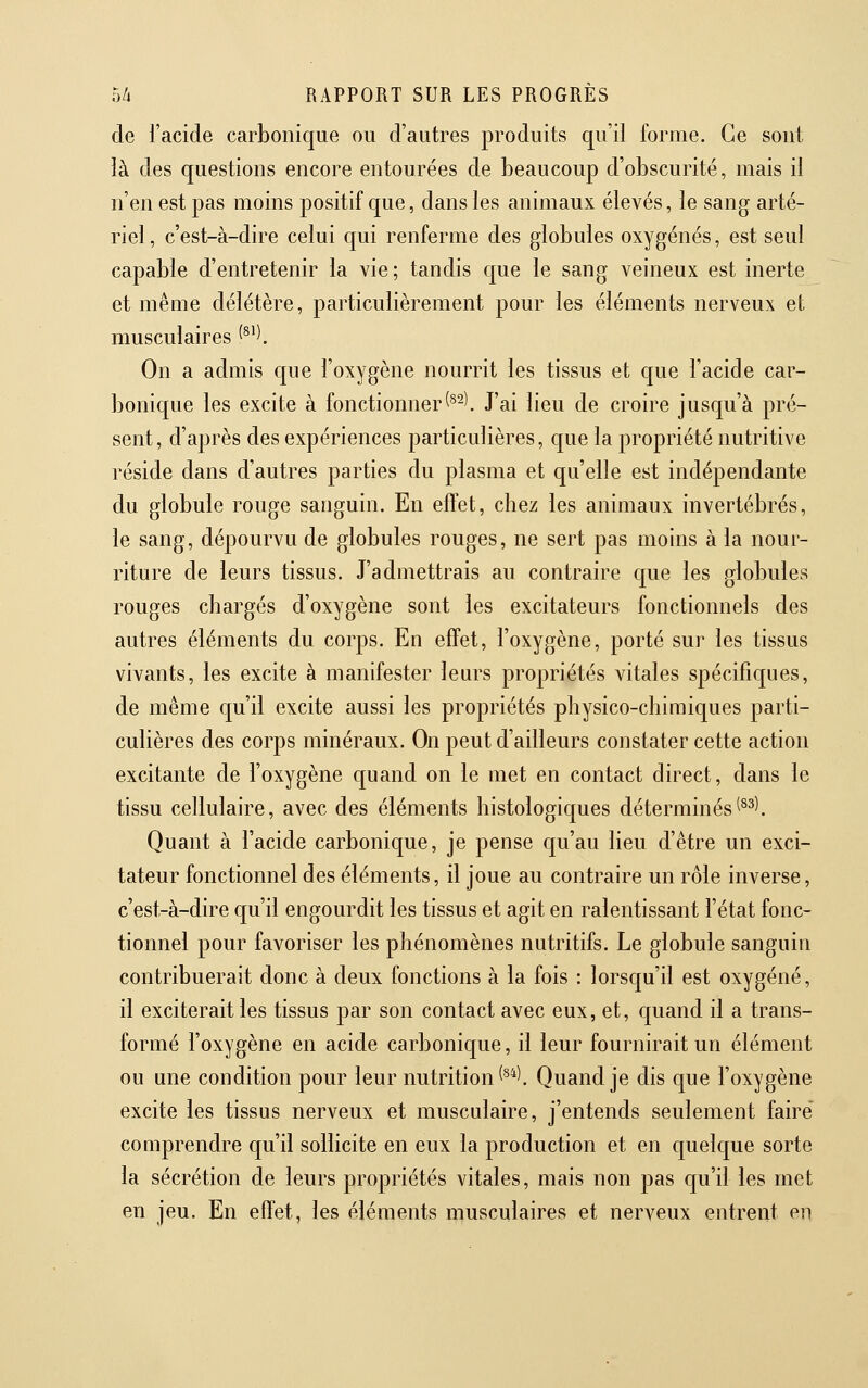 de l'acide carbonique ou d'autres produits qu'il forme. Ce sont là des questions encore entourées de beaucoup d'obscurité, mais il n'en est pas moins positif que, dans les animaux élevés, le sang arté- riel, c'est-à-dire celui qui renferme des globules oxygénés, est seul capable d'entretenir la vie; tandis que le sang veineux est inerte et même délétère, particulièrement pour les éléments nerveux et musculaires ^^^\ On a admis que l'oxygène nourrit les tissus et que l'acide car- bonique les excite à fonctionner(^^). J'ai lieu de croire jusqu'à pré- sent, d'après des expériences j)articulières, que la propriété nutritive réside dans d'autres parties du plasma et qu'elle est indépendante du globule rouge sanguin. En effet, chez les animaux invertébrés, le sang, dépourvu de globules rouges, ne sert pas moins à la nour- riture de leurs tissus. J'admettrais au contraire que les globules rouges chargés d'oxygène sont les excitateurs fonctionnels des autres éléments du corps. En effet, l'oxygène, porté sur les tissus vivants, les excite à manifester leurs propriétés vitales spécifiques, de même qu'il excite aussi les propriétés physico-chimiques parti- culières des corps minéraux. On peut d'ailleurs constater cette action excitante de l'oxygène quand on le met en contact direct, dans le tissu cellulaire, avec des éléments histologiques déterminés^^^^ Quant à l'acide carbonique, je pense qu'au lieu d'être un exci- tateur fonctionnel des éléments, il joue au contraire un rôle inverse, c'est-à-dire qu'il engourdit les tissus et agit en ralentissant l'état fonc- tionnel pour favoriser les phénomènes nutritifs. Le globule sanguin contribuerait donc à deux fonctions à la fois : lorsqu'il est oxygéné, il exciterait les tissus par son contact avec eux, et, quand il a trans- formé l'oxygène en acide carbonique, il leur fournirait un élément ou une condition pour leur nutrition'**'. Quand je dis que l'oxygène excite les tissus nerveux et musculaire, j'entends seulement faire comprendre qu'il sollicite en eux la production et en quelque sorte la sécrétion de leurs propriétés vitales, mais non pas qu'il les met en jeu. En effet, les éléments musculaires et nerveux entrent en