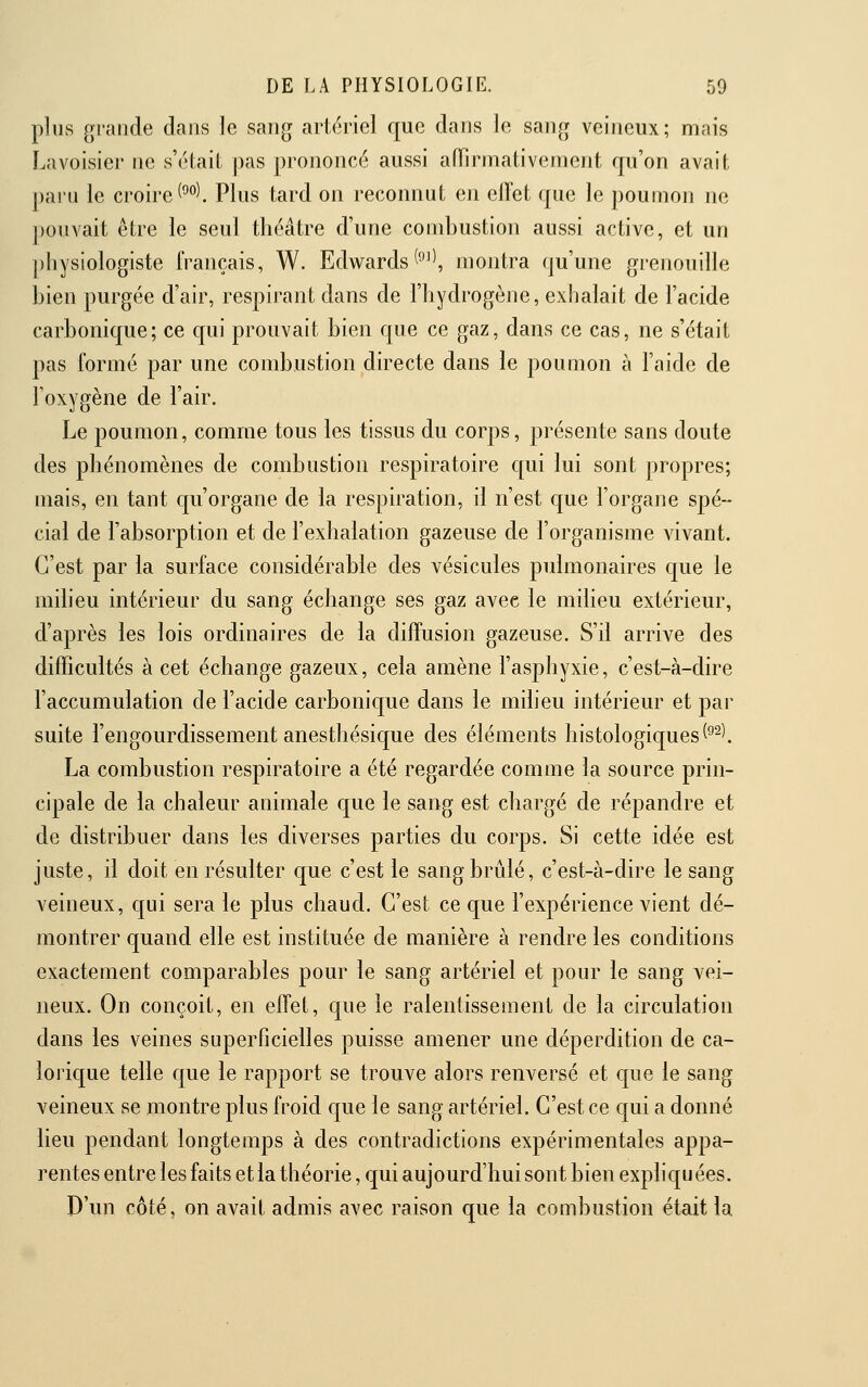 plus grande dans le sang artériel que dans le sang veineux; mais Lavoisier ne s'élaiL pas prononcé aussi affirmativement rpi'on avait paiu le croire(°''^. Plus tard on reconnut en effet que le poumon ne ])onvait être le seul théâtre d'une combustion aussi active, et un pliysiologiste français, W. Edwards(^^^, montra qu'une grenouille bien purgée d'air, respirant dans de l'hydrogène, exhalait de l'acide carbonique; ce qui prouvait bien que ce gaz, dans ce cas, ne s'était pas formé par une combustion directe dans le poumon à l'aide de l'oxygène de l'air. Le poumon, comme tous les tissus du corps, présente sans doute des phénomènes de combustion respiratoire c[ui lui sont propres; mais, en tant qu'organe de la respiration, il n'est que l'organe spé- cial de l'absorption et de l'exhalation gazeuse de l'organisme vivant. C'est par la surface considérable des vésicules pulmonaires que le milieu intérieur du sang échange ses gaz avec le milieu extérieur, d'après les lois ordinaires de la diffusion gazeuse. S'd arrive des difficultés à cet échange gazeux, cela amène l'asphyxie, c'est-à-dire l'accumulation de l'acide carbonic[ue dans le miheu intérieur et par suite l'engourdissement anesthésicjue des éléments histologic|ues(^^l La combustion respiratoire a été regardée comme la source prin- cipale de la chaleur animale que le sang est chargé de répandre et de distribuer dans les diverses parties du corps. Si cette idée est juste, il doit en résulter que c'est le sang brûlé, c'est-à-dire le sang veineux, qui sera le plus chaud. C'est ce que l'expérience vient dé- montrer quand elle est instituée de manière à rendre les conditions exactement comparables pour le sang artériel et pour le sang vei- neux. On conçoit, en effet, que le ralentissement de la circulation dans les veines superficielles puisse amener une déperdition de ca- loricjue telle que le rapport se trouve alors renversé et que le sang veineux se montre plus froid que le sang artériel. C'est ce qui a donné lieu pendant longtemps à des contradictions expérimentales appa- rentes entre les faits et la théorie, qui aujourd'hui sont bien expliqu ées. D'un côté, on avait admis avec raison que la combustion était la