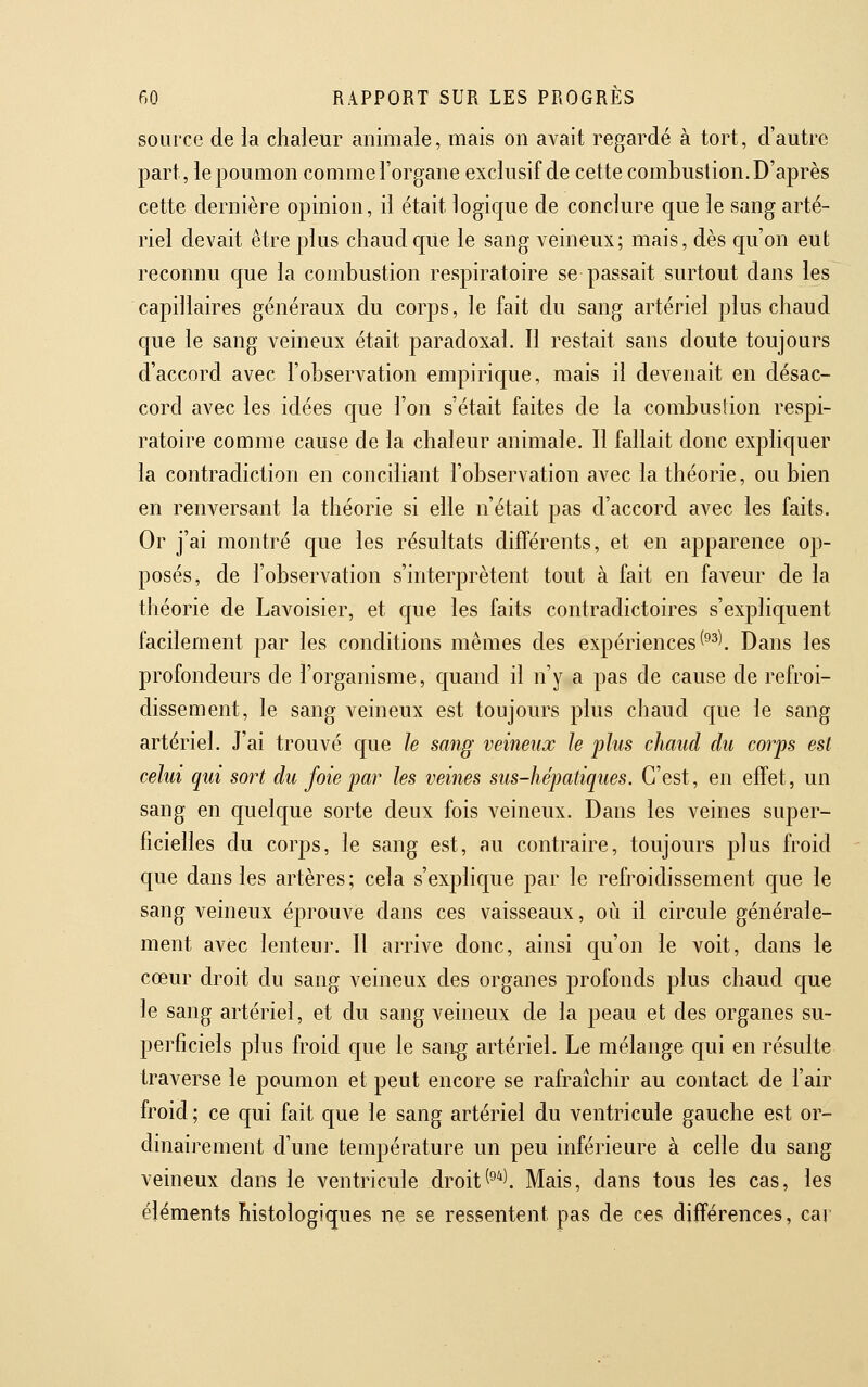 source de la chaleur animale, mais on avait regardé à tort, d'autre part, le poumon comme l'organe exclusif de cette combustion. D'après cette dernière opinion, il était logique de conclure que le sang arté- riel devait être plus chaud que le sang veineux; mais, dès qu'on eut reconnu que la combustion respiratoire se passait surtout dans les capillaires généraux du corps, le fait du sang artériel plus chaud que le sang veineux était paradoxal. Il restait sans doute toujours d'accord avec l'observation empirique, mais il devenait en désac- cord avec les idées que l'on s'était faites de la combustion respi- ratoire comme cause de la chaleur animale. Il fallait donc expliquer la contradiction en conciliant l'observation avec la théorie, ou bien en renversant la théorie si elle n'était pas d'accord avec les faits. Or j'ai montré que les résultats différents, et en apparence op- posés, de l'observation s'interprètent tout à fait en faveur de la théorie de Lavoisier, et que les faits contradictoires s'expliquent facilement par les conditions mêmes des expériences (^^\ Dans les profondeurs de l'organisme, quand il n'y a pas de cause de refroi- dissement, le sang veineux est toujours plus chaud que le sang artériel. J'ai trouvé que le sang veineux le plus chaud du corps est celui qui sort du foie par les veines sus-hépatiques. C'est, en effet, un sang en quelque sorte deux fois veineux. Dans les veines super- ficielles du corps, le sang est, au contraire, toujours plus froid C[ue dans les artères; cela s'explique par le refroidissement que le sang veineux éprouve dans ces vaisseaux, où il circule générale- ment avec lenteur. Il arrive donc, ainsi qu'on le voit, dans le cœur droit du sang veineux des organes profonds plus chaud que le sang artériel, et du sang veineux de la peau et des organes su- perficiels plus froid que le sang artériel. Le mélange c[ui en résulte traverse le poumon et peut encore se rafraîchir au contact de l'air froid ; ce qui fait que le sang artériel du ventricule gauche est or- dinairement d'une température un peu inférieure à celle du sang veineux dans le ventricule droit^^*l Mais, dans tous les cas, les éléments histologiques ne se ressentent pas de ces différences, car