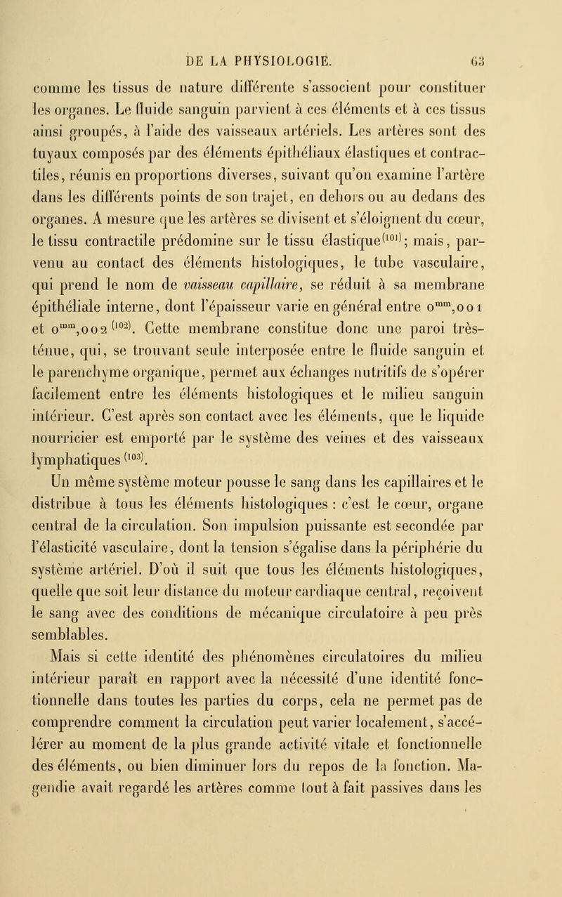 comme les tissus de nature diiïéreiite s'associent jjoui- constituer les organes. Le Iluide sanguin parvient ù ces éléments et à ces tissus ainsi groupés, à l'aide des vaisseaux artériels. Los artères sont des tuyaux composés par des éléments épitliéliaux élastiques et contrac- tiles, réunis en proportions diverses, suivant qu'on examine l'artère dans les diflérents points de son trajet, en delioi s ou au dedans des organes. A mesure que les artères se divisent et s'éloignent du cœur, le tissu contractde prédomine sur le tissu élastique(^''''; mais, par- venu au contact des éléments histologiques, le tube vasculaire, qui prend le nom de vaisseau capillaire, se réduit à sa membrane épitlîéliale interne, dont l'épaisseur varie en général entre o'°,ooi et o™',oo'i ('°^^ Cette membrane constitue donc une paroi très- ténue, qui, se trouvant seule interposée entre le fluide sanguin et le parenchyme organique, permet aux échanges nutritifs de s'opérer facilement entre les éléments histologiques et le milieu sanguin intérieur. C'est après son contact avec les éléments, que le liquide nourricier est emporté par le système des veines et des vaisseaux lymphatiques ^^^^\ Un même système moteur pousse le sang dans les capillaires et le distribue à tous les éléments histologiques : c'est le cœur, organe central de la circulation. Son impulsion puissante est secondée par l'élasticité vasculaire, dont la tension s'égalise dans la périphérie du système artériel. D'où il suit que tous les éléments histologiques, quelle que soit leur distance du moteur cardiaque central, reçoivent le sang avec des conditions de mécanique circulatoire à peu près semblables. Mais si cette identité des phénomènes circulatoires du milieu intérieur paraît en rapport avec la nécessité d'une identité fonc- tionnelle dans toutes les parties du corps, cela ne permet pas de comprendre comment la circulation peut varier localement, s'accé- lérer au moment de la plus grande activité vitale et fonctionnelle des éléments, ou bien diminuer lors du repos de la fonction, Ma- gendie avait regardé les artères comme tout à fait passives dans les