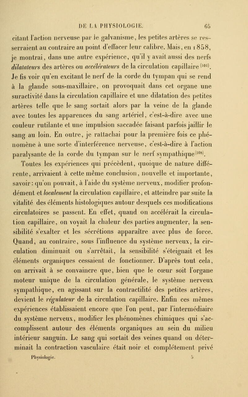 citant l'action nerveuse par le galvanisme, les petites artères se i-es- serraient au contraire au point d'efï'acer leur calibre. Mais, en 1858, je montrai, dans une autre expérience, qu'il y avait aussi des nerfs dilatateurs des artères ou accélérateurs de la circulation capillaire f^°''. Je fis voir qu'en excitant le nerf de la corde du tympan qui se rend à la glande sous-maxillaire, on provoquait dans cet organe une suractivité dans la circulation capillaire et une dilatation des petites artères telle que le sang sortait alors par la veine de la glande avec toutes les apparences du sang artériel, c'est-à-dire avec une couleur rutilante et une impulsion saccadée faisant parfois jaillir le sang au loin. En outre, je rattachai pour la première fois ce phé- nomène à une sorte d'interférence nerveuse, c'est-à-dire à l'action paralysante de la corde du tympan sur le nerf sympathique^^^^l Toutes les expériences qui précèdent, quoique de nature diffé- rente, arrivaient à cette même conclusion, nouvelle et importante, savoir: qu'on pouvait, à l'aide du système nerveux, modifier profon- dément et localement la circulation capillaire, et atteindre par suite la vitalité des éléments histologiques autour desquels ces modifications circulatoires se passent. En effet, quand on accélérait la circula- tion capillaire, on voyait la chaleur des parties augmenter, la sen- sibilité s'exalter et les sécrétions apparaître avec plus de force. Quand, au contraire, sous l'influence du système nerveux, la cir- culation diminuait ou s'arrêtait, la sensibilité s'éteignait et les éléments organiques cessaient de fonctionner. D'après tout cela, on arrivait à se convaincre que, bien que le cœur soit l'organe moteur unique de la circulation générale, le système nerveux sympathique, en agissant sur la contractilité des petites artères, devient le régulateur de la circulation capillaire. Enfin ces mêmes expériences établissaient encore que l'on peut, par l'intermédiaire du système nerveux, modifier les phénomènes chimiques qui s'ac- complissent autour des éléments organiques au sein du milieu intérieur sanguin. Le sang qui sortait des veines quand on déter- minait la contraction vasculaire était noir et complètement privé Physiologie. 5