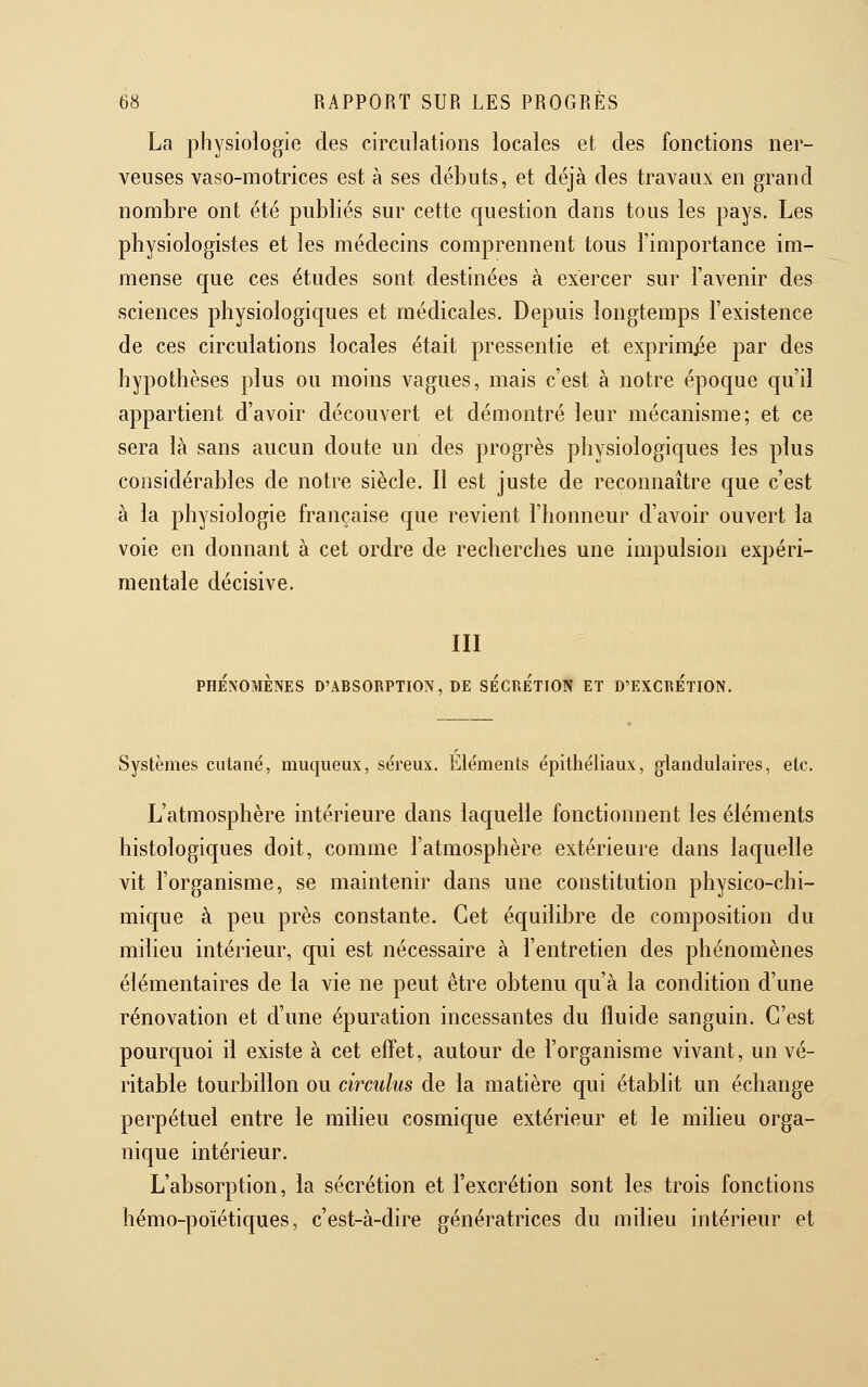 La physiologie des circulations locales et des fonctions ner- veuses vaso-motrices est à ses débuts, et déjà des travaux en grand nombre ont été publiés sur cette c[uestion dans tous les pays. Les physiologistes et les médecins comprennent tous l'importance im- mense que ces études sont destinées à exercer sur l'avenir des sciences physiologiques et médicales. Depuis longtemps l'existence de ces circulations locales était pressentie et exprimée par des hypothèses plus ou moins vagues, mais c'est à notre époque qu'il appartient d'avoir découvert et démontré leur mécanisme; et ce sera là sans aucun doute un des progrès physiologiques les plus considérables de notre siècle. Il est juste de reconnaître que c'est à la physiologie française que revient l'honneur d'avoir ouvert la voie en donnant à cet ordre de recherches une impulsion expéri- mentale décisive. III PHÉNOMÈNES D'ABSORPTION, DE SÉCRÉTION ET D'EXCRETION. Systèmes cutané, muqueux, séreux. Éléments épithéiiaux, glandulaires, etc. L'atmosphère intérieure dans laquelle fonctionnent les éléments histologiques doit, comme l'atmosphère extérieure dans laquelle vit l'organisme, se maintenir dans une constitution physico-chi- mique à peu près constante. Cet équilibre de composition du milieu intérieur, qui est nécessaire à l'entretien des phénomènes élémentaires de la vie ne peut être obtenu qu'à la condition d'une rénovation et d'une épuration incessantes du fluide sanguin. C'est pourquoi il existe à cet effet, autour de l'organisme vivant, un vé- ritable tourbillon ou circulus de la matière qui établit un échange perpétuel entre le milieu cosmique extérieur et le milieu orga- nique intérieur. L'absorption, la sécrétion et l'excrétion sont les trois fonctions hémo-poïétiques, c'est-à-dire génératrices du milieu intérieur et