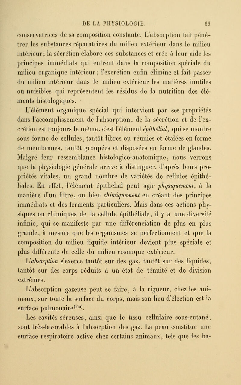 conservatrices de sa coiiiposilion constante. L'absorption fait péné- trer les substances ré])aratrices du milieu extérieur dans le milieu intérieur; la sécrétion élabore ces substances et crée à leur aide les principes immédiats qui entrent dans la composition spéciale du milieu organique intérieur; l'excrétion enfin élimine et fait passer du milieu intérieur dans le milieu extérieur les matières inutiles ou nuisibles qui représentent les résidus de la nutrition des élé- ments histologiques. ■ L'élément organique spécial qui intervient par ses propriétés dans l'accomplissement de l'absorption, de la sécrétion et de l'ex- crétion est toujours le même, c'est l'élément épilhélial, qui se montre sous forme de cellules, tantôt libres ou réunies et étalées en forme de membranes, tantôt groupées et disposées en forme de glandes. Malgré leur ressemblance bistologico-anatomique, nous verrons que la physiologie générale arrive à distinguer, d'après leurs pro- priétés vitales, un grand nombre de variétés de cellules épithé- liales. En efïet, l'élément épithélial peut agir 'physiquement, à la manière d'un filtre, ou bien chimiquement en créant des principes immédiats et des ferments particuliers. Mais dans ces actions phy- siques ou chimiques de la cellule épithéliale, il y a une diversité infime, qui se manifeste par une différenciation de plus en plus grande, à mesure que les organismes se perfectionnent et que la composition du milieu liquide intérieur devient plus spéciale et plus difTérente de celle du milieu cosmique extérieur. \]absorption s'exerce tantôt sur des gaz, tantôt sur des liquides, tantôt sur des corps réduits à un état de ténuité et de division extrêmes. L'absorption gazeuse peut se faire, à la rigueur, chez les ani- maux, sur toute la surface du corps, mais son lieu d'élection est la surface pulmonaire(^^*l Les cavités séreuses, ainsi que le tissu cellulaire sous-cutané, sont très-favorables à l'absorption des gaz. La peau constitue une surface respiratoire active chez certains animaux, tels que les ba-