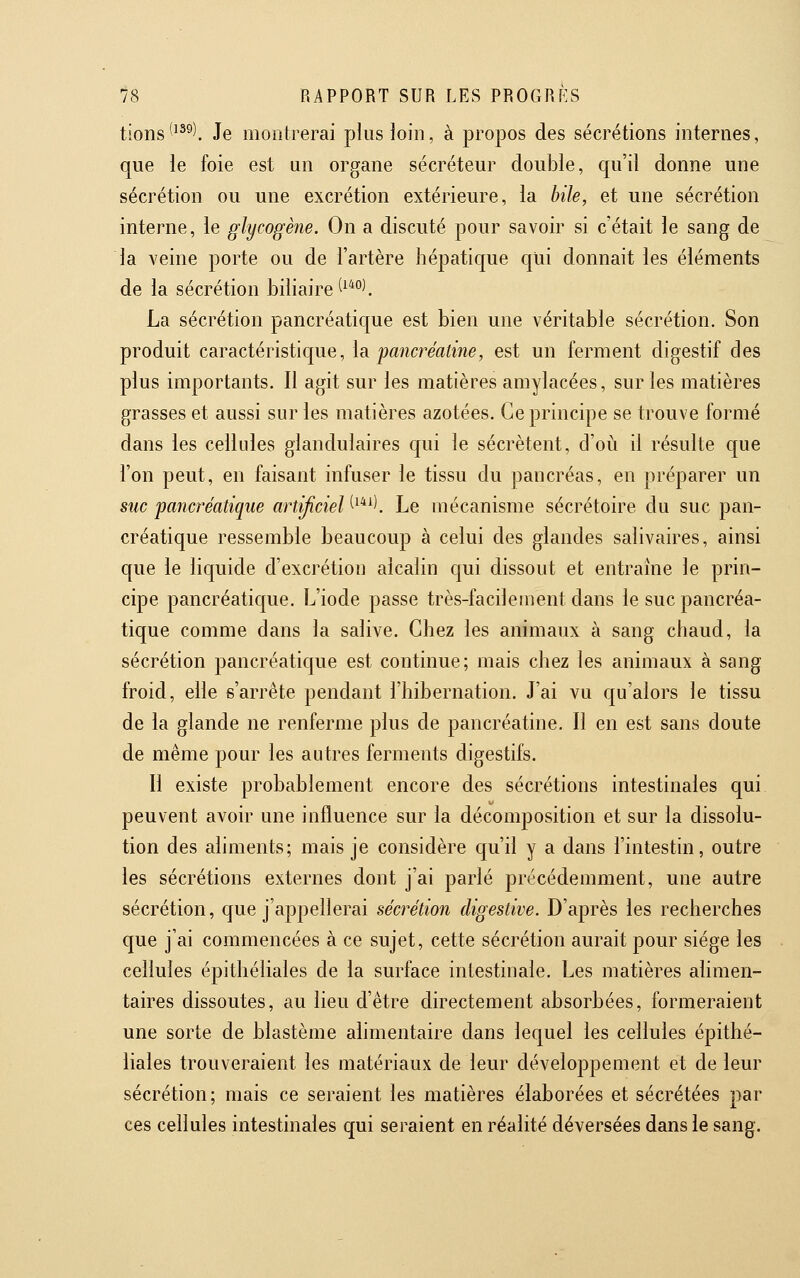 tions*^^^). Je montrerai plus loin, à propos des sécrétions internes, que le foie est un organe sécréteur double, qu'il donne une sécrétion ou une excrétion extérieure, la bile, et une sécrétion interne, le glycogène. On a discuté pour savoir si c'était le sang de la veine porte ou de l'artère hépatique qui donnait les éléments de la sécrétion biliaire ^^'^°^ La sécrétion pancréatique est bien une véritable sécrétion. Son produit caractéristique, la pancréatine, est un ferment digestif des plus importants. Il agit sur les matières amylacées, sur les matières grasses et aussi sur les matières azotées. Ce principe se trouve formé dans les cellules glandulaires qui le sécrètent, d'où il résulte que l'on peut, en faisant infuser le tissu du pancréas, en préparer un suc pancréatique artificiel ^^*^l Le mécanisme sécrétoire du suc pan- créatique ressemble beaucoup à celui des glandes salivaires, ainsi que le liquide d'excrétion alcalin qui dissout et entraîne le prin- cipe pancréatique. L'iode passe très-facilement dans le suc pancréa- tique comme dans la salive. Chez les animaux à sang chaud, la sécrétion pancréatique est continue; mais chez les animaux à sang froid, elle s'arrête pendant l'hibernation. J'ai vu qu'alors le tissu de la glande ne renferme plus de pancréatine. Il en est sans doute de même pour les autres ferments digestifs. Il existe probablement encore des sécrétions intestinales qui peuvent avoir une influence sur la décomposition et sur la dissolu- tion des aliments; mais je considère qu'il y a dans l'intestin, outre les sécrétions externes dont j'ai parlé précédemment, une autre sécrétion, que j'appellerai sécrétion digestive. D'après les recherches que j'ai commencées à ce sujet, cette sécrétion aurait pour siège les cellules épithéliales de la surface intestinale. Les matières alimen- taires dissoutes, au lieu d'être directement absorbées, formeraient une sorte de blastème alimentaire dans lequel les cellules épithé- liales trouveraient les matériaux de leur développement et de leur sécrétion; mais ce seraient les matières élaborées et sécrétées par ces cellules intestinales qui seraient en réalité déversées dans le sang.