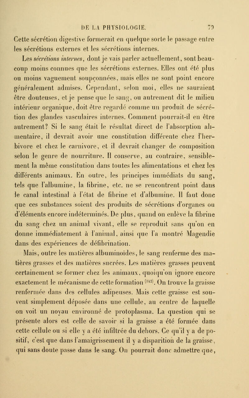 Cette sécrétion digestive formerait en quelque sorte le passage eniro les sécrétions externes et les sécrétions internes. Les sécrétions internes, dont je vais parler actuellement, sont beau- coup moins connues que les sécrétions externes. \i\\es ont été plus ou moins vaguement soupçonnées, mais elles ne sont point encore généralement admises. Cependant, selon moi, elles ne sauraient être douteuses, et je pense que le sang, ou autrement dit le milieu intérieur organique, doit être regardé comme un produit de sécré- tion des glandes vasculaires internes. Comment pourrait-il en être autrement? Si le sang était le résultat direct de l'absoi-ption ali- mentaire, il devrait avoir une constitution différente chez l'her- bivore et chez le Carnivore, et il devrait changer de composition selon le genre de nourriture. Il conserve, au contraire, sensible- ment la même constitution dans toutes les alimentations et chez les • différents animaux. En outre, les principes immédiats du sang, tels que l'albumine, la fibrine, etc. ne se rencontrent point dans le canal intestinal à l'état de fibrine et d'albumine. Il faut donc que ces substances soient des produits de sécrétions d'organes ou d'éléments encore indéterminés. De plus, quand on enlève la fibrine du sang chez un animal vivant, elle se reproduit sans qu'on en donne immédiatement à l'animal, ainsi que Ta montré Magendie dans des expériences de défibrination. Mais, outre les matières albuminoïdes, le sang renferme des ma- tières grasses et des matières sucrées. Les matières grasses peuvent certainement se former chez les animaux, quoiqu'on ignore encore exactement le mécanisme de cette formation (^*2). On trouve la graisse renfermée dans des cellules adipeuses. Mais cette graisse est sou- vent simplement déposée dans une cellule, au centre de laquelle on voit un noyau environné de protoplasma. La question qui se présente alors est celle de savoir si la graisse a été formée dans cette cellule ou si elle y a été infiltrée du dehors. Ce qu'il y a de po- sitif, c'est que dans l'amaigrissement il y a disparition de la graisse, qui sans doute passe dans le sang. On pourrait donc admettre que,