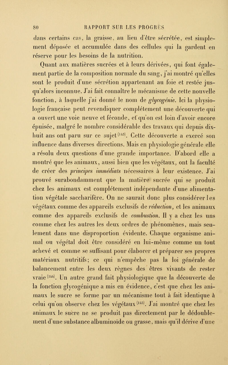 dans certains cas, la graisse, au lieu d'être sécrétée, est simple- ment déposée et accumulée dans des cellules qui la gardent en réserve pour les besoins de la nutrition. Quant aux matières sucrées et à leurs dérivées, qui font égale- ment partie de la composition normale du sang, j'ai montré qu'elles sont le produit d'une sécrétion appartenant au foie et restée jus- qu'alors inconnue. J'ai fait connaître le mécanisme de cette nouvelle fonction, à laquelle j'ai donné le nom de glycogénie. Ici la physio- logie française peut revendiquer complètement une découverte qui a ouvert une voie neuve et féconde, etc[u'on est loin d'avoir encore épuisée, malgré le nombre considérable des travaux qui depuis dix- huit ans ont paru sur ce sujet ^^*^). Cette découverte a exercé son influence dans diverses directions. Mais en physiologie générale elle a résolu deux questions d'une grande importance. D'abord elle a montré que les animaux, aussi bien c[ue les végétaux, ont la faculté de créer des principes immédiats nécessaires à leur existence. J'ai prouvé surabondamment c[ue la matière sucrée qui se produit chez les animaux est complètement indépendante d'une alimenta- tion végétale saccharifère. On ne saurait donc plus considérer les végétaux comme des appareils exclusifs de réduction, et les animaux comme des appareils exclusifs de coynhustion. Il y a chez les uns comme chez les autres les deux ordres de phénomènes, mais seu- lement dans une disproportion évidente. Ghac[ue organisme ani- mal ou végétal doit être considéré en lui-même comme un tout achevé et comme se suffisant pour élaborer et préparer ses propres matériaux nutritifs; ce c[ui n'empêche pas la loi générale de balancement entre les deux règnes des êtres vivants de rester vraie ^^*^). Un autre grand fait physiologique cjue la découverte de la fonction glycogénique a mis en évidence, c'est que chez les ani- maux le sucre se forme par un mécanisme tout à fait identique à celui qu'on observe chez les végétaux (^*^l J'ai montré c[ue chez les animaux le sucre ne se produit pas directement par le dédouble- ment d'une substance albuminoïde ou grasse, mais qu'il dérive d'une