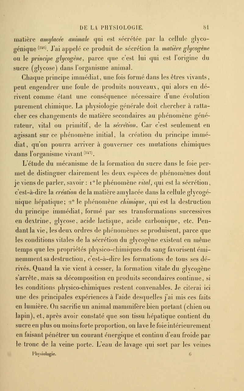 matière amylacée animale qui est sécrétée par la cellule glyco- géniqiie ^'*'^^. J'ai appelé ce produit de sécrétion la matière glycogène ou le principe glycogène, parce que c'est lui qui est l'origine du sucre (glycose) dans l'organisme animal. Chaque principe immédiat, une fois formé dans les êtres vivants, peut engendrer une foule de produits nouveaux, qui alors en dé- rivent comme étant une conséquence nécessaire d'une évolution purement chimic[ue. La physiologie générale doit chercher à ratta- cher ces changements de matière secondaires au phénomène géné- rateur, vital ou primitif, de la sécrétion. Car c'est seulement en agissant sur ce phénomène initial, la création du principe immé- diat, cju'on pourra arriver à gouverner ces mutations chimiques dans l'organisme vivant ^^^''^ L'étude du mécanisme de la formation du sucre dans le foie per- met de distinguer clairement les deux espèces de phénomènes dont je viens de parler, savoir : i°le phénomène vital, qui est la sécrétion, c'est-à-dire la création de la matière amylacée dans la cellule glycogé- nique hépatique; 2° le phénomène chimique, qui est la destruction du principe immédiat, formé par ses transformations successives en dextrine, glycose, acide lactique, acide carhonique, etc. Pen- dant la vie, les deux ordres de phénomènes se produisent, parce que les conditions vitales de la sécrétion du glycogène existent en même temps que les propriétés physico-chimiques du sang favorisent émi- nemment sa destruction, c'est-à-dire les formations de tous ses dé- rivés. Quand la vie vient à cesser, la formation vitale du glycogène s'arrête, mais sa décomposition en produits secondaires continue, si les conditions physico-chimiques restent convenables. Je citerai ici une des principales expériences à l'aide desquelles j'ai mis ces faits en lumière. On sacrifie un animal mammifère bien portant (chien ou lapin), et, après avoir constaté que son tissu hépatique contient du sucre en plus ou moins forte proportion, on lave le foie intérieurement en faisant pénétrer un courant énergique et continu d'eau froide par le tronc de la veine porte. L'eau de lavage qui sort par les veines Physiologie. 6