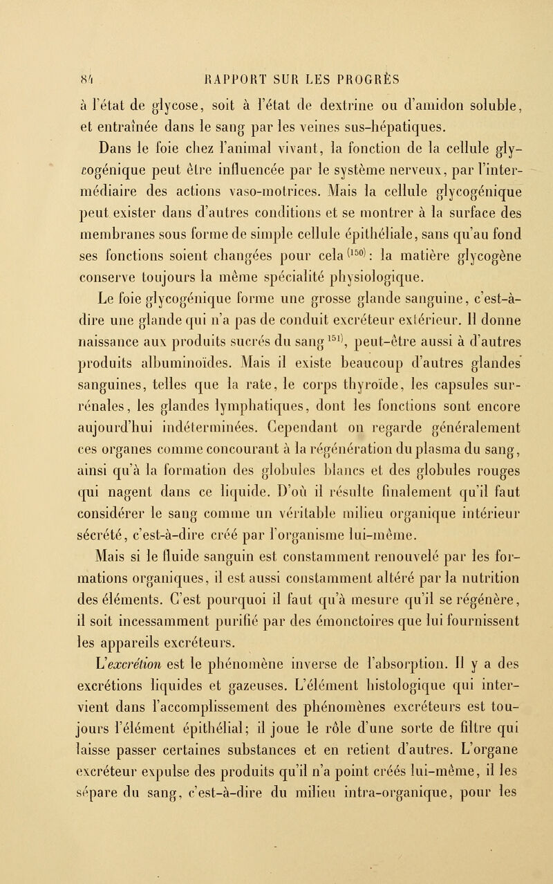 à l'état de glycose, soit à l'état de dextrine ou d'amidon soluble, et entraînée dans le sang par les veines sus-hépatiques. Dans le foie chez l'animal vivant, la fonction de la cellule gly- cogénique peut être influencée par le système nerveux, par l'inter- médiaire des actions vaso-motrices. Mais la cellule glycogénique peut exister dans d'autres conditions et se montrer à la surface des membranes sous forme de simple cellule épithéliale, sans qu'au fond ses fonctions soient changées pour cela ^^^''^ : la matière glycogène conserve toujours la même spécialité physiologique. Le foie glycogénique forme une grosse glande sanguine, c'est-à- dire une glande qui n'a pas de conduit excréteur extérieur. Il donne naissance aux produits sucrés du sang^^^', peut-être aussi à d'autres produits alhuminoïdes. Mais il existe beaucoup d'autres glandes sanguines, telles que la rate, le corps thyroïde, les capsules sur- rénales, les glandes lymphatiques, dont les fonctions sont encore aujourd'hui indéterminées. Cependant on regarde généralement ces organes comme concourant à la régénération du plasma du sang, ainsi qu'à la formation des globules blancs et des globules rouges qui nagent dans ce liquide. D'où il résulte finalement qu'il faut considérer le sang comme un véritable milieu organique intérieur sécrété, c'est-à-dire créé par l'organisme lui-même. Mais si le fluide sanguin est constaaiment renouvelé par les for- mations organiques, il est aussi constamment altéré par la nutrition des éléments. C'est pourquoi il faut qu'à mesure qu'il se régénère, il soit incessamment purifié par des émonctoires que lui fournissent les appareils excréteurs. \Jexcrétion est le phénomène inverse de l'absorption. 11 y a des excrétions liquides et gazeuses. L'élément histologique qui inter- vient dans l'accomplissement des phénomènes excréteurs est tou- jours l'élément épithélial; il joue le rôle d'une sorte de filtre qui laisse passer certaines substances et en retient d'autres. L'organe excréteur expulse des produits qu'il n'a point créés lui-même, il les sépare du sang, c'est-à-dire du milieu intra-organique, pour les