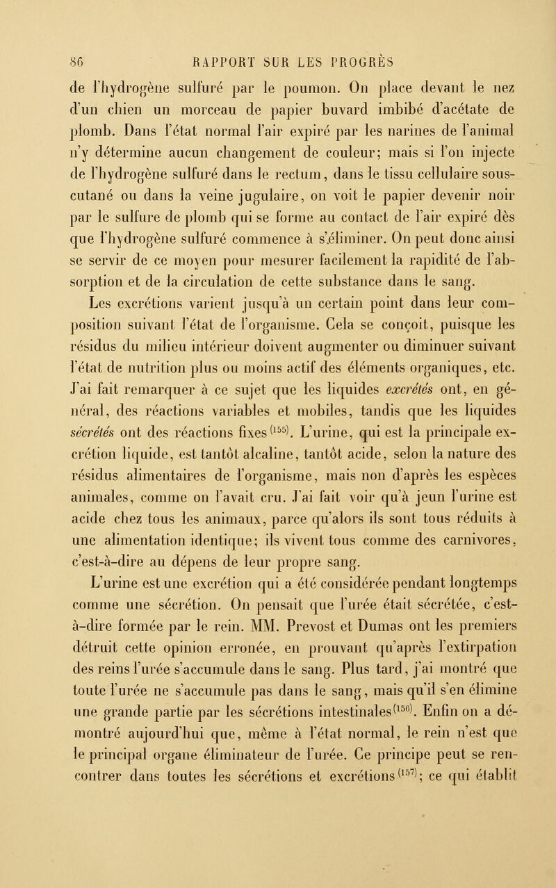 de l'hydrogène sulfuré par le poumon. On place devant le nez d'un cliien un morceau de papier buvard imbibé d'acétate de plomb. Dans l'état normal l'air expiré par les narines de l'animal n'y détermine aucun changement de couleur; mais si l'on injecte de l'hydrogène sulfuré dans le rectum, dans ie tissu cellulaire sous- cutané ou dans la veine jugulaire, on voit le papier devenir noir par le sulfure de plomb qui se forme au contact de l'air expiré dès que l'hydrogène sulfuré commence à s'.éliminer. On peut donc ainsi se servir de ce moyen pour mesurer facilement la rapidité de l'ab- sorption et de la circulation de cette substance dans le sang. Les excrétions varient jusqu'à un certain point dans leur com- position suivant l'état de l'organisme. Cela se conçoit, puisque les résidus du milieu intérieur doivent augmenter ou diminuer suivant l'état de nutrition plus ou moins actif des éléments organiques, etc. J'ai fait remarquer à ce sujet que les liquides excrétés ont, en gé- néral, des réactions variables et mobiles, tandis que les liquides sécrétés ont des réactions fixes ^^^^). L'urine, qui est la principale ex- crétion liquide, est tantôt alcaline, tantôt acide, selon la nature des résidus alimentaires de l'organisme, mais non d'après les espèces animales, comme on l'avait cru. J'ai fait voir qu'à jeun l'urine est acide chez tous les animaux, parce qu'alors ils sont tous réduits à une alimentation identique; ils vivent tous comme des carnivores, c'est-à-dire au déjDens de leur propre sang. L'urine est une excrétion qui a été considérée pendant longtemps comme une sécrétion. On pensait que l'urée était sécrétée, c'est- à-dire formée par le rein. MM. Prévost et Dumas ont les premiers détruit cette opinion erronée, en prouvant qu'après l'extirpation des reins l'urée s'accumule dans le sang. Plus tard, j'ai montré que toute l'urée ne s'accumule pas dans le sang, mais qu'il s'en élimine une grande partie par les sécrétions intestinales(^^'^). Enfin on a dé- montré aujourd'hui que, même à l'état normal, le rein n'est que le principal organe éliminateur de l'urée. Ce principe peut se ren- contrer dans toutes les sécrétions et excrétions ('^^); ce qui établit