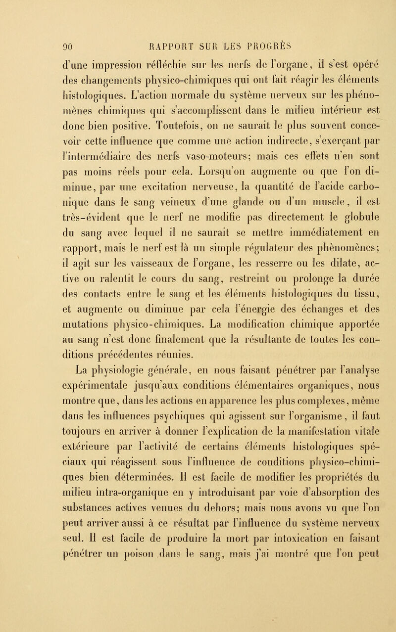 d'une impression réfléchie sur les nerfs de l'organe, il s'est opéré des changements physico-chimiques qui ont fait réagir les éléments histologiques. L'action normale du système nerveux sur les phéno- mènes chimiques qui s'accomplissent dans le milieu intérieur est donc bien positive. Toutefois, on ne saurait le plus souvent conce- voir cette influence que comme une action indirecte, s'exerçant par l'intermédiaire des nerfs vaso-moteurs; mais ces effets n'en sont pas moins réels pour cela. Lorscju'on augmente ou que l'on di- minue, par une excitation nerveuse, la quantité de l'acide carbo- nique dans le sang veineux d'une glande ou d'un muscle, il est très-évident que le nerf ne modifie pas directement le globule du sang avec lequel il ne saurait se mettre immédiatement en rapport, mais le nerf est là un simple régulateur des phénomènes; il agit sur les vaisseaux de l'organe, les resserre ou les dilate, ac- tive ou ralentit le cours du sang, restreint ou prolonge la durée des contacts entre le sang et les éléments histologiques du tissu, et augmente ou diminue par cela l'énergie des échanges et des mutations physico-chimiques. La modification chimique apportée au sang n'est donc finalement que la résultante de toutes les con- ditions précédentes réunies. La physiologie générale, en nous faisant pénétrer par l'analyse expérimentale jusqu'aux conditions élémentaires organiques, nous montre que, dans les actions en apparence les plus complexes, même dans les influences psychiques qui agissent sur l'organisme, il faut toujours en arriver à donner l'explication de la manifestation vitale extérieure par l'activité de certains éléments histologiques spé- ciaux qui réagissent sous l'influence de conditions physico-chimi- ques bien déterminées. Il est facile de modifier les propriétés du milieu intra-organique en y introduisant par voie d'absorption des substances actives venues du dehors; mais nous avons vu cjue l'on peut arriver aussi à ce résultat par l'influence du système nerveux seul. Il est facile de produire la mort par intoxication en faisant pénétrer un poison dans le sang, mais j'ai montré que l'on peut