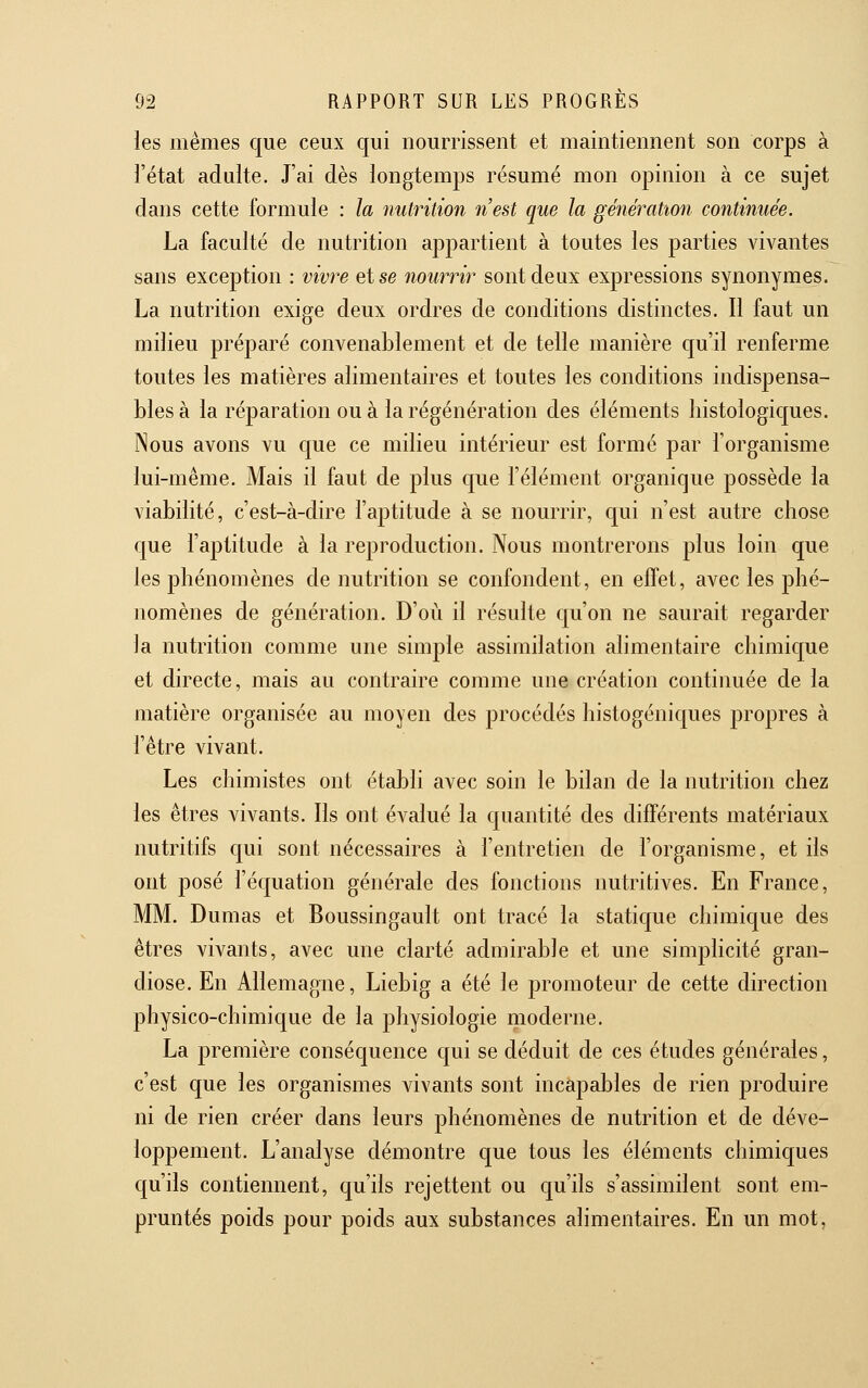 les mêmes que ceux qui nourrissent et maintiennent son corps à l'état adulte. J'ai dès longtemps résumé mon opinion à ce sujet dans cette formule : la nutrition n'est que la génération continuée. La faculté de nutrition appartient à toutes les parties vivantes sans exception : vivt^e et se nourrir sont deux expressions synonymes. La nutrition exige deux ordres de conditions distinctes. Il faut un milieu préparé convenablement et de telle manière c[u'il renferme toutes les matières alimentaires et toutes les conditions indispensa- bles à la réparation ou à la régénération des éléments histologiques. Nous avons vu que ce milieu intérieur est formé par l'organisme lui-même. Mais il faut de plus que l'élément organique possède la viabilité, c'est-à-dire l'aptitude à se nourrir, qui n'est autre chose que l'aptitude à la reproduction. Nous montrerons plus loin que les phénomènes de nutrition se confondent, en effet, avec les phé- nomènes de génération. D'où il résulte qu'on ne saurait regarder la nutrition comme une simple assimilation alimentaire chimic[ue et directe, mais au contraire comme une création continuée de la matière organisée au moyen des procédés histogéniques propres à l'être vivant. Les chimistes ont établi avec soin le bilan de la nutrition chez les êtres vivants. Ils ont évalué la quantité des différents matériaux nutritifs qui sont nécessaires à l'entretien de l'organisme, et ils ont posé l'équation générale des fonctions nutritives. En France, MM. Dumas et Boussingault ont tracé la statique chimique des êtres vivants, avec une clarté admirable et une simplicité gran- diose. En Allemagne, Liebig a été le promoteur de cette direction physico-chimique de la physiologie moderne. La première conséquence qui se déduit de ces études générales, c'est que les organismes vivants sont incapables de rien produire ni de rien créer dans leurs phénomènes de nutrition et de déve- loppement. L'analyse démontre que tous les éléments chimiques qu'ils contiennent, qu'ils rejettent ou qu'ils s'assimilent sont em- pruntés poids pour poids aux substances alimentaires. En un mot,