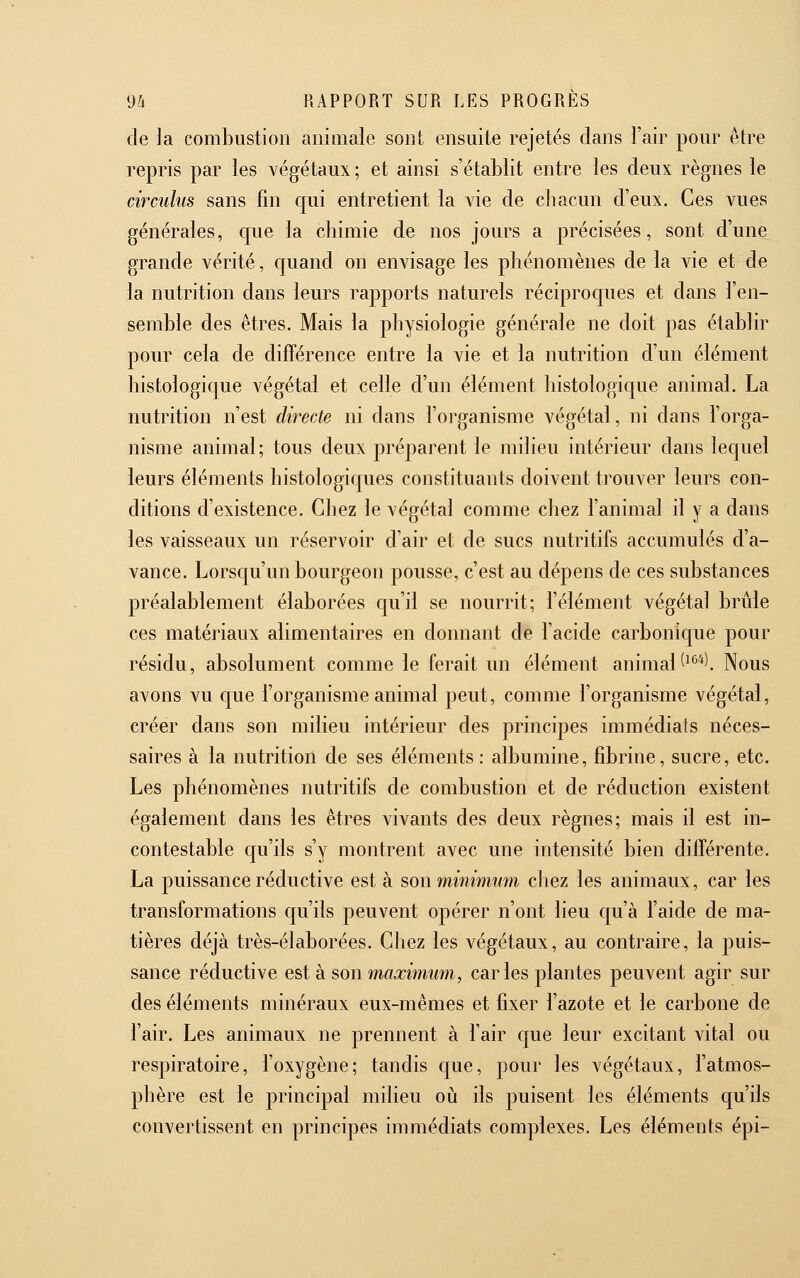 de la combustion animale sont ensuite rejetés dans l'air pour être repris par les végétaux; et ainsi s'établit entre les deux règnes le circuhs sans fin qui entretient la vie de chacun d'eux. Ces vues générales, que la chimie de nos jours a précisées, sont d'une grande vérité, c|uand on envisage les phénomènes de la vie et de la nutrition dans leurs rapports naturels réciproc|ues et dans l'en- semble des êtres. Mais la physiologie générale ne doit pas établir pour cela de différence entre la vie et la nutrition d'un élément histologique végétal et celle d'un élément histologic|ue animal. La nutrition n'est directe ni dans l'organisme végétal, ni dans l'orga- nisme animal; tous deux préparent le milieu intérieur dans lecjuel leurs éléments histologiques constituants doivent trouver leurs con- ditions d'existence. Chez le végétal comme chez l'animal il y a dans les vaisseaux un réservoir d'air et de sucs nutritifs accumulés d'a- vance. Lorscju'un bourgeon pousse, c'est au dépens de ces substances préalablement élaborées qu'il se nourrit; l'élément végétal brûle ces matériaux alimentaires en donnant de l'acide carbonique pour résidu, absolument comme le ferait un élément animal(^°*l Nous avons vu cjue l'organisme animal peut, comme l'organisme végétal, créer dans son milieu intérieur des principes immédiats néces- saires à la nutrition de ses éléments: albumine, fibrine, sucre, etc. Les phénomènes nutritifs de combustion et de réduction existent également dans les êtres vivants des deux règnes; mais il est in- contestable c|u'ils s'y montrent avec une intensité bien différente. La puissance réductive est à son minimum chez les animaux, car les transformations qu'ils peuvent opérer n'ont lieu C|u'à l'aide de ma- tières déjà très-élaborées. Chez les végétaux, au contraire, la puis- sance réductive est k son maximum, car les plantes peuvent agir sur des éléments minéraux eux-mêmes et fixer l'azote et le carbone de l'air. Les animaux ne prennent à l'air que leur excitant vital ou respiratoire, l'oxygène; tandis que, pour les végétaux, l'atmos- phère est le principal milieu où ils puisent les éléments qu'ils convertissent en principes immédiats complexes. Les éléments épi-