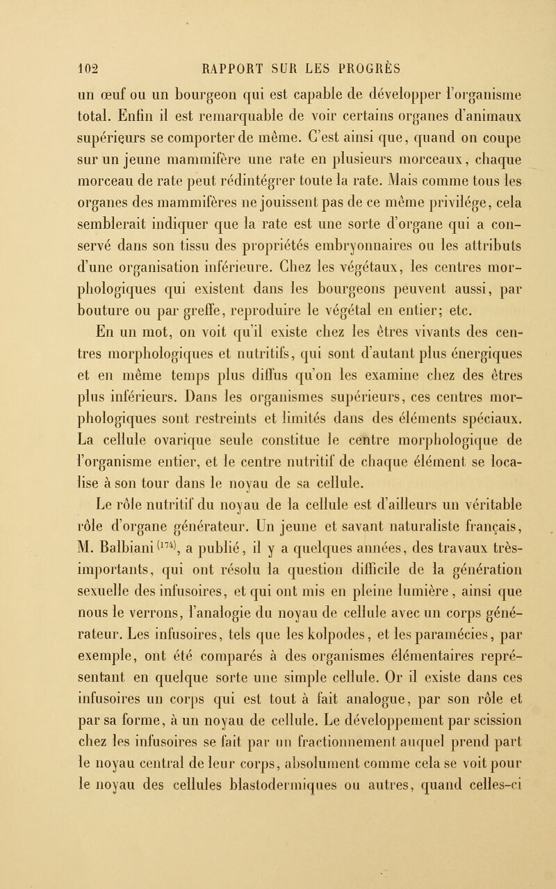 un œuf ou un bourgeon qui est capable de développer l'organisme total. Enfin il est remarquable de voir certains organes d'animaux supérieurs se comporter de même. C'est ainsi que, quand on coupe sur un jeune mammifère une rate en plusieurs morceaux, chaque morceau de rate peut rédintégrer toute la rate. Mais comme tous les organes des mammifères ne jouissent pas de ce même privilège, cela semblerait indiquer que la rate est une sorte d'organe qui a con- servé dans son tissu des propriétés embryonnaires ou les attributs d'une organisation inférieure. Chez les végétaux, les centres mor- phologiques c[ui existent dans les bourgeons peuvent aussi, par bouture ou par greffe, reproduire le végétal en entier; etc. En un mot, on voit qu'il existe chez les êtres vivants des cen- tres morphologiques et nutritifs, qui sont d'autant plus énergiques et en même temps plus diffus qu'on les examine chez des êtres plus inférieurs. Dans les organismes supérieurs, ces centres mor- phologiques sont restreints et limités dans des éléments spéciaux. La cellule ovarique seule constitue le centre morphologique de l'organisme entier, et le centre nutritif de chaque élément se loca- lise à son tour dans le noyau de sa cellule. Le rôle nutritif du noyau de la cellule est d'ailleurs un véritable rôle d'organe générateur. Un jeune et savant naturaliste français, M. Balbiani^^''*', a publié, il y a quelques années, des travaux très- importants, qui ont résolu la question difficile de la génération sexuelle des infusoires, et qui ont mis en pleine lumière , ainsi que nous le verrons, l'analogie du noyau de cellule avec un corps géné- rateur. Les infusoires, tels que leskolpodes, et les paramécies, par exemple, ont été comparés à des organismes élémentaires repré- sentant en quelque sorte une simple cellule. Or il existe dans ces infusoires un corps qui est tout à fait analogue, par son rôle et par sa forme, à un noyau de cellule. Le développement par scission chez les infusoires se fait par un fractionnement auquel prend part le noyau central de leur corps, absolument comme cela se voit pour le noyau des cellules blastodermiques ou autres, quand celles-ci