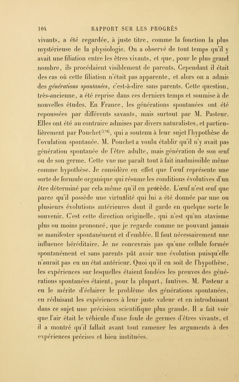 vivants, a été regardée, à juste titre, comme la fonction la plus mystérieuse de la physiologie. On a observé de tout temps qu'il y avait unefdiation entre les êtres vivants, et que, pour le plus grand nombre, ils procédaient visiblement de parents. Cependant il était des cas où cette fdiation n'était pas apparente, et alors on a admis des générations spontanées, c'est-à-dire sans parents. Cette question, très-ancienne, a été reprise dans ces derniers temps et soumise à de nouvelles études. En France, les générations spontanées ont été repoussées par différents savants, mais surtout par M. Pasteur. Elles ont été au contraire admises par divers naturalistes, et particu- lièrement par Poucliet^^^^^ qui a soutenu à leur sujet l'hypothèse de l'ovulation spontanée. M, Poucheta voulu établir qu'il n'y avait pas génération spontanée de l'être adulte, mais génération de son œuf ou de son germe. Cette vue me paraît tout à fait inadmissible même comme hypothèse. Je considère en effet que l'œuf représente une sorte de formule organique qui résume les conditions évolutives d'un être déterminé par cela même qu'il en procède. L'œuf n'est œuf que parce qu'il possède une virtualité qui lui a été donnée par une ou plusieurs évolutions antérieures dont il garde en quelque sorte le souvenir. C'est cette direction originelle, qui n'est qu'un atavisme plus ou moins prononcé, que je regarde comme ne pouvant jamais se manifester spontanément et d'emblée. Il faut nécessairement une influence héréditaire. Je ne concevrais pas qu'une cellule formée spontanément et sans parents pût avoir une évolution puisqu'elle n'aurait pas eu un état antérieur. Quoi qu'il en soit de l'hypothèse, les expériences sur lesquelles étaient fondées les preuves des géné- rations spontanées étaient, pour la plupart, fautives. M. Pasteur a eu le mérite d'éclairer le problème des générations spontanées, en réduisant les expériences à leur juste valeur et en introduisant dans ce sujet une précision scientifique plus grande. Il a fait voir que l'air était le véhicule d'une foule de germes d'êtres vivants, et il a montré qu'il fallait avant tout ramener les arguments à des expériences précises et bien instituées.