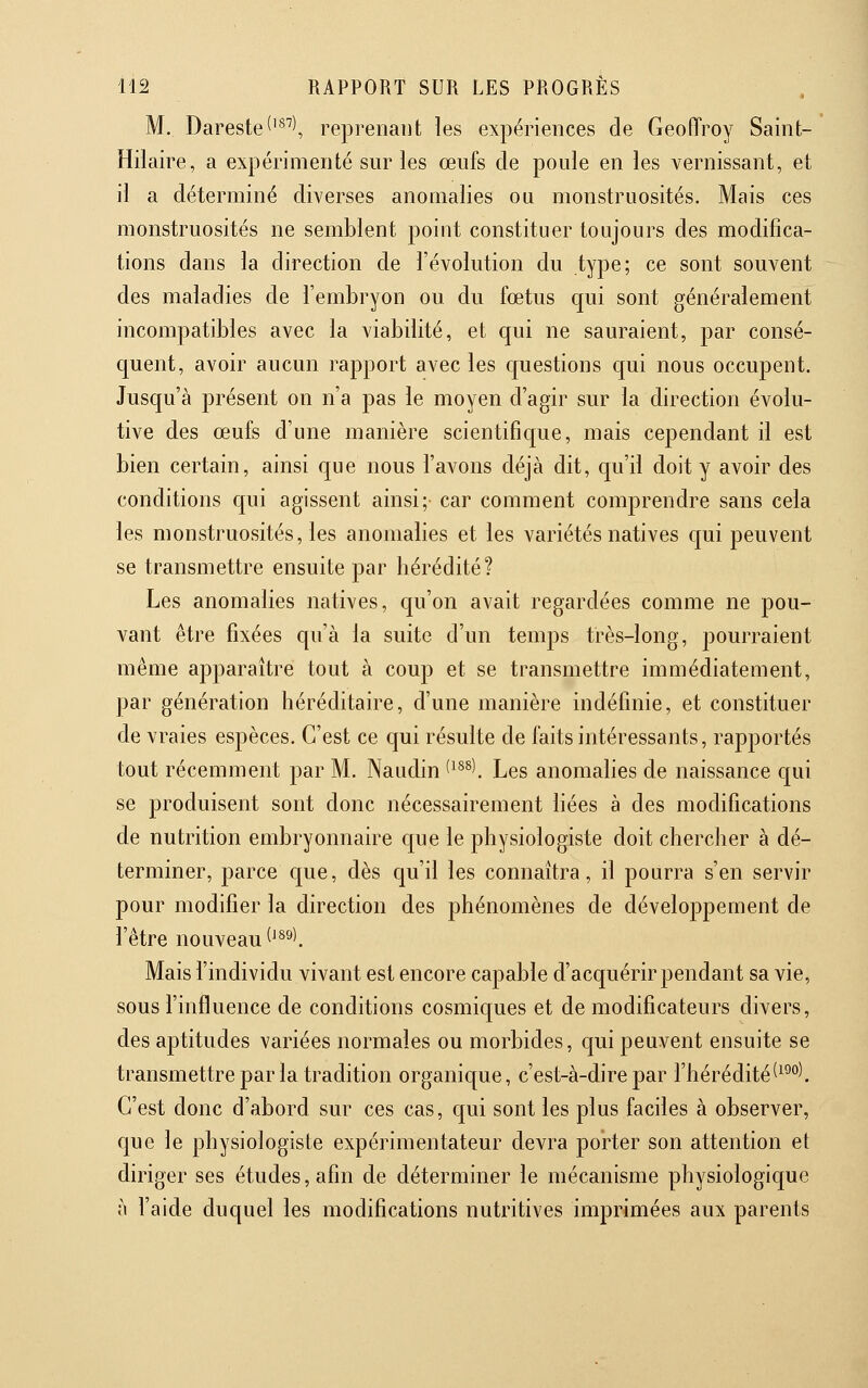 M. Dareste^'^''^, reprenant les expériences de Geoffroy Saint- Hilaire, a expérimenté sur les œufs de poule en les vernissant, et il a déterminé diverses anomalies ou monstruosités. Mais ces monstruosités ne semblent point constituer toujours des modifica- tions dans la direction de l'évolution du type; ce sont souvent des maladies de l'embryon ou du fœtus qui sont généralement incompatibles avec la viabilité, et qui ne sauraient, par consé- quent, avoir aucun rapport avec les questions qui nous occupent. Jusqu'à présent on n'a pas le moyen d'agir sur la direction évolu- tive des œufs d'une manière scientifique, mais cependant il est bien certain, ainsi que nous l'avons déjà dit, qu'il doit y avoir des conditions qui agissent ainsi; car comment comprendre sans cela les monstruosités, les anomalies et les variétés natives qui peuvent se transmettre ensuite par hérédité? Les anomalies natives, qu'on avait regardées comme ne pou- vant être fixées qu'à la suite d'un temps très-long, pourraient même apparaître tout à coup et se transmettre immédiatement, par génération héréditaire, d'une manière indéfinie, et constituer de vraies espèces. C'est ce qui résulte de faits intéressants, rapportés tout récemment par M. Naudin '-^^^K Les anomahes de naissance qui se produisent sont donc nécessairement liées à des modifications de nutrition embryonnaire que le physiologiste doit chercher à dé- terminer, parce que, dès qu'il les connaîtra, il pourra s'en servir pour modifier la direction des phénomènes de développement de l'être nouveau ^^^^\ Mais l'individu vivant est encore capable d'acquérir pendant sa vie, sous l'influence de conditions cosmiques et de modificateurs divers, des aptitudes variées normales ou morbides, qui peuvent ensuite se transmettre par la tradition organique, c'est-à-dire par l'hérédité(^^°^. C'est donc d'abord sur ces cas, qui sont les plus faciles à observer, que le physiologiste expérimentateur devra porter son attention et diriger ses études, afin de déterminer le mécanisme physiologique à l'aide duquel les modifications nutritives imprimées aux parents