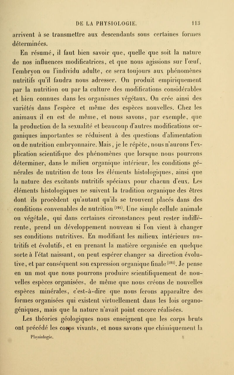 arrivent à se transmettre aux descendants sous cerLiines l'orines déterminées. En résumé, il faut bien savoir que, quelle que soit la nature de nos influences modificatrices, et que nous agissions sur l'œuF, l'embryon ou l'individu adulte, ce sera toujours aux phénomènes nutritifs qu'il faudra nous adresser. On produit empiriquement par la nutrition ou par la culture des modifications considérables et bien connues dans les organismes végétaux. On crée ainsi des variétés dans l'espèce et même des espèces nouvelles. Chez les animaux il en est de même, et nous savons, par exemple, que la production de la sexualité et beaucoup d'autres modifications or- ganiques importantes se réduisent à des questions d'alimentation ou de nutrition embryonnaire. Mais, je le répète, nous n'aurons l'ex- plication scientifique des phénomènes que lorsque nous pourrons déterminer, dans le milieu organique intérieur, les conditions gé- nérales de nutrition de tous les éléments histologiques, ainsi que la nature des excitants nutritifs spéciaux pour chacun d'eux. Les éléments histologiques ne suivent la tradition organique des êtres dont ils procèdent qu'autant qu'ils se trouvent placés dans des conditions convenables de nutrition ^^^^l Une simple cellule animale ou végétale, qui dans certaines circonstances peut rester indifte- rente, prend un développement nouveau si l'on vient à changer ses conditions nutritives. En modifiant les milieux intérieurs nu- tritifs et évolutifs, et en prenant la matière organisée en quelque sorte à l'état naissant, on peut espérer changer sa direction évolu- tive, et par conséquent son expression organique finale (^^-'. Je pense en un mot que nous pourrons produire scientifiquement de nou- velles espèces organisées, de même que nous créons de nouvelles espèces minérales, c'est-à-dire que nous ferons apparaître des formes organisées qui existent virtuellement dans les lois organo- géniques, mais que la nature n'avait point encore réalisées. Les théories géologiques nous enseignent que les corps bruis ont précédé les coiips vivants, et nous savons que chimiquement la Pliysiolofjie. S