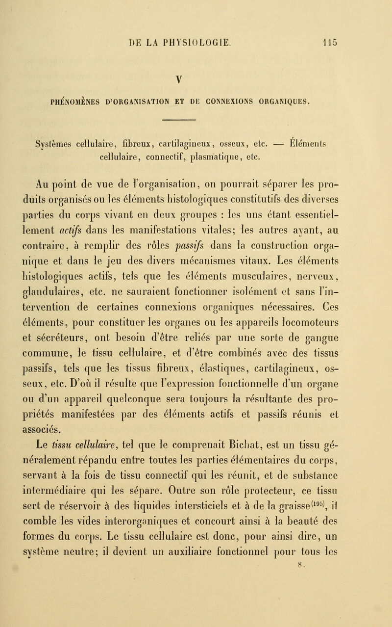 V PHÉNOMÈNES D'ORGANISATION ET DE CONNEXIONS ORGANIQUES. Systèmes cellulaire, fibreux, cartilagineux, osseux, etc. — Éléments cellulaire, conneclif, plasmalique, etc. Au point de vue de l'organisation, on pourrait séparer les pro- duits organisés ou les éléments histologiques constitutifs des diverses parties du corps vivant en deux groupes : les uns étant essentiel- lement actifs dans les manifestations vitales; les autres ayant, au contraire, à remplir des rôles passifs dans la construction orga- nique et dans le jeu des divers mécanismes vitaux. Les éléments histologiques actifs, tels c|ue les éléments musculaires, nerveux, glandulaires, etc. ne sauraient fonctionner isolément et sans l'in- tervention de certaines connexions organicjues nécessaires. Ces éléments, pour constituer les organes ou les appareils locomoteurs et sécréteurs, ont besoin d'être reliés par une sorte de gangue commune, le tissu cellulaire, et d'être combinés avec des tissus passifs, tels que les tissus fibreux, élastiques, cartilagineux, os- seux, etc. D'où il résulte que l'expression fonctionnelle d'un organe ou d'un appareil quelconque sera toujours la résultante des pro- priétés manifestées par des éléments actifs et passifs réunis et associés. Le tissu cellulaire, tel que le comprenait Bicliat, est un tissu gé- néralement répandu entre toutes les parties élémentaires du corps, servant à la fois de tissu connectif qui les réunit, et de substance intermédiaire qui les sépare. Outre son rôle protecteur, ce tissu sert de réservoir à des licjuides intersticiels et à de la graisse(^^^^, il comble les vides interorganiques et concourt ainsi à la beauté des formes du corps. Le tissu cellulaire est donc, pour ainsi dire, un système neutre; il devient un auxiliaire fonctionnel pour tous les