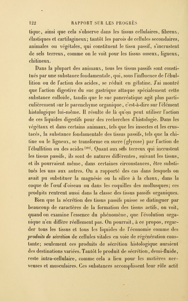 tique, ainsi que cela s'observe dans les tissus cellulaires, fibreux, élastiques et cartilagineux; tantôt les parois de cellules secondaires, animales ou végétales, qui constituent le tissu passif, s'incrustent de sels terreux, comme on le voit pour les tissus osseux, ligneux, chitineux. Dans la plupart des animaux, tous les tissus passifs sont consti- tués par une substance fondamentale, qui, sous l'influence de l'ébul- lition ou de l'action des acides, se réduit en gélatine. J'ai montré que l'action digestive du suc gastrique attaque spécialement cette substance colloïde, tandis que le suc pancréatique agit plus parti- culièrement sur le parenchyme organique, c'est-à-dire sur l'élément histologique lui-même. Il résulte de là qu'on peut utiliser l'action de ces liquides digestifs pour des recherches d'histologie. Dans les végétaux et dans certains animaux, tels que les insectes et les crus- tacés, la substance fondamentale des tissus passifs, tels que la chi- tine ou le ligneux, se transforme en sucre (glycose) par l'action de l'ébullition ou des acides ^^^^^. Quant aux sels terreux qui incrustent les tissus passifs, ils sont de natures différentes, suivant les tissus, et ils pourraient même, dans certaines circonstances, être substi- tués les uns aux autres. On a rapporté des cas dans lesquels on avait pu substituer la magnésie ou la silice à la chaux, dans la coque de l'œuf d'oiseau ou dans les coquilles des mollusques; ces produits rentrent aussi dans la classe des tissus passifs organiques. Bien que la sécrétion des tissus passifs puisse se distinguer par beaucoup de caractères de la formation des tissus actifs, on voit, quand on examine l'essence du phénouiène, que l'évolution orga- nique n'en diffère réellement pas. On pourrait, à ce propos, regar- der tous les tissus et tous les liquides de l'économie comme des produits de sécrétion de cellules vitales en voie de régénération cons- tante; seulement ces produits de sécrétion histologique auraient des destinations variées. Tantôt le produit de sécrétion, demi-fluide, reste intra-cellulaire, comme cela a lieu pour les matières ner- veuses et musculaires. Ces substances accomplissent leur rôle actif