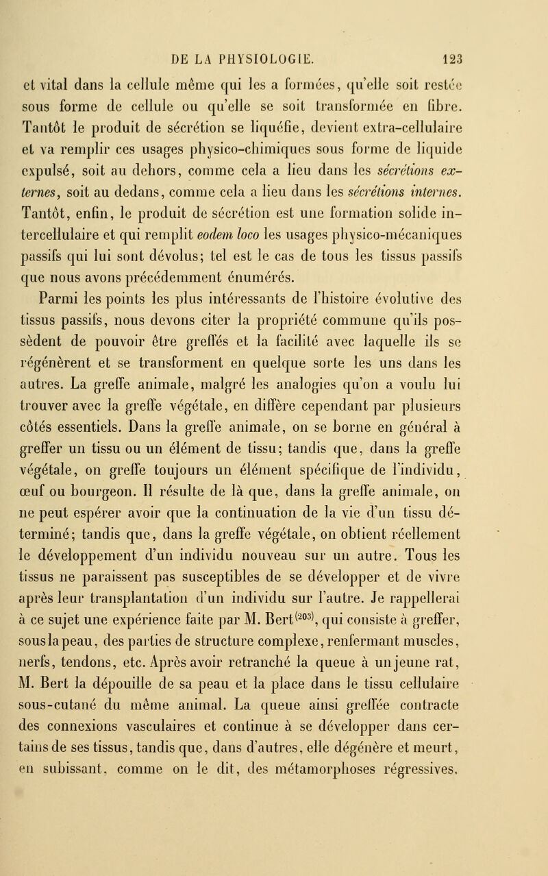 et vital dans la cellule même qui les a formées, qu'elle soit restée sous forme de cellule ou qu'elle se soit transformée en libre. Tantôt le produit de sécrétion se liquéfie, devient extra-cellulaire et va remplir ces usages physico-chimiques sous forme de liquide expulsé, soit au dehors, comme cela a lieu dans les sécrélions ex- ternes, soit au dedans, comme cela a lieu dans les sécrétions mternes. Tantôt, enfin, le produit de sécrétion est une formation solide in- tercellulaire et qui remplit eodem loco les usages physico-mécaniques passifs qui lui sont dévolus; tel est le cas de tous les tissus passifs que nous avons précédemment énumérés. Parmi les points les plus intéressants de l'histoire évolutive des tissus passifs, nous devons citer la propriété commune qu'ils pos- sèdent de pouvoir être greffés et la facilité avec laquelle ils se régénèrent et se transforment en quelque sorte les uns dans les autres. La greffe animale, malgré les analogies qu'on a voulu lui trouver avec la greffe végétale, en diffère cependant par plusieurs côtés essentiels. Dans la greffe animale, on se borne en général à greffer un tissu ou un élément de tissu; tandis que, dans la greffe végétale, on greffe toujours un élément spécifique de l'individu, œuf ou bourgeon. Il résulte de là que, dans la greffe animale, on ne peut espérer avoir que la continuation de la vie d'un tissu dé- terminé; tandis que, dans la greffe végétale, on obtient réellement le développement d'un individu nouveau sur un autre. Tous les tissus ne paraissent pas susceptibles de se développer et de vivre après leur transplantation d'un individu sur l'autre. Je rappellerai à ce sujet une expérience faite par M. Bert^^^^^, qui consiste à greffer, sous la peau, des parties de structure complexe, renfermant muscles, nerfs, tendons, etc. Après avoir retranché la queue à un jeune rat, M. Bert la dépouille de sa peau et la place dans le tissu cellulaire sous-cutané du même animal. La queue ainsi greffée contracte des connexions vasculaires et continue à se développer dans cer- tahisde ses tissus, tandis que, dans d'autres, elle dégénère et meurt, en subissant, comme on le dit, des métamorphoses régressives.