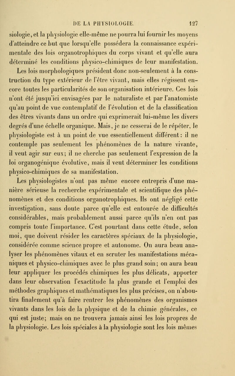 siologie, et la physiologie elle-même ne pourra lui fournir les moyens d'atteindre ce but que lorsqu'elle possédera la connaissance expéri- mentale des lois organotropliiques du corps vivant et qu'elle aura déterminé les conditions physico-chimiques de leur manifestation. Les lois morphologiques président donc non-seulement à la cons- truction du type extérieur de l'être vivant, mais elles régissent en- core toutes les particularités de son organisation intérieure. Ces lois n'ont été jusqu'ici envisagées par le naturaliste et par l'anatomiste qu'au point de vue contemplatif de l'évolution et de la classification des êtres vivants dans un ordre qui exprimerait lui-même les divers degrés d'une échelle organique. Mais, je ne cesserai de le répéter, le physiologiste est à un point de vue essentiellement différent : il ne contemple pas seulement les phénomènes de la nature vivante, il veut agir sur eux; il ne cherche pas seulement l'expression de la loi organogénique évolutive, mais il veut déterminer les conditions physico-chimiques de sa manifestation. Les physiologistes n'ont pas même encore entrepris d'une ma- nière sérieuse la recherche expérimentale et scientifique des phé- nomènes et des conditions organotrophiques. Ils ont négligé cette investigation, sans doute parce qu'elle est entourée de difficultés considérables, mais probablement aussi parce qu'ils n'en ont pas compris toute l'importance. C'est pourtant dans cette étude, selon moi, que doivent résider les caractères spéciaux de la physiologie, considérée comme science propre et autonome. On aura beau ana- lyser les phénomènes vitaux et en scruter les manifestations méca- niques et physico-chimiques avec le plus grand soin ; on aura beau leur appliquer les procédés chimiques les plus délicats, apporter dans leur observation l'exactitude la plus grande et l'emploi des méthodes graphiques et mathématiques les plus précises, on n'abou- tira finalement qu'à faire rentrer les phénomènes des organismes vivants dans les lois de la physique et de la chimie générales, ce qui est juste; mais on ne trouvera jamais ainsi les lois propres de la physiologie. Les lois spéciales à la physiologie sont les lois mêmes