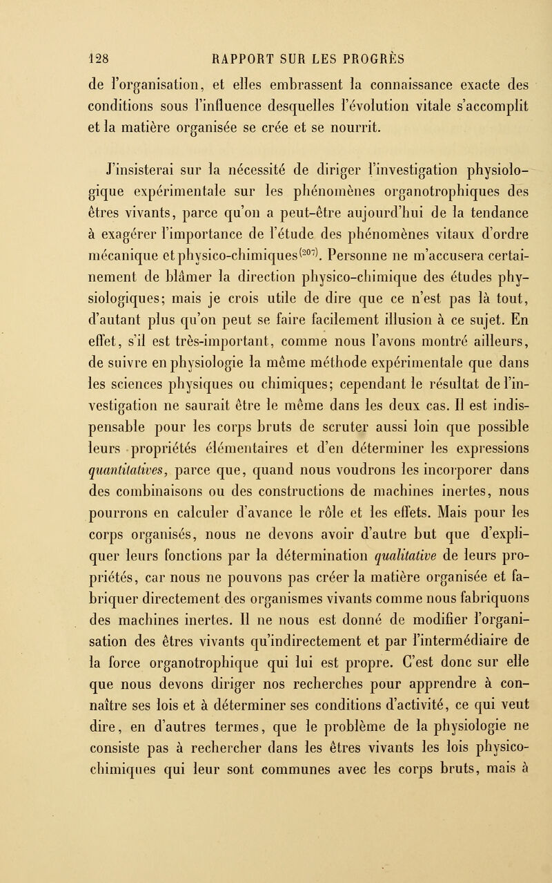 de l'organisation, et elles embrassent la connaissance exacte des conditions sous l'influence desquelles l'évolution vitale s'accomplit et la matière organisée se crée et se nourrit. J'insisterai sur la nécessité de diriger l'investigation physiolo- gique expérimentale sur les phénomènes organotrophiques des êtres vivants, parce qu'on a peut-être aujourd'hui de la tendance à exagérer l'importance de l'étude des phénomènes vitaux d'ordre mécanique et physico-chimiques (^°^\ Personne ne m'accusera certai- nement de blâmer la direction physico-chimique des études phy- siologiques; mais je crois utile de dire que ce n'est pas là tout, d'autant plus qu'on peut se faire facilement illusion à ce sujet. En effet, s'il est très-important, comme nous l'avons montré ailleurs, de suivre en physiologie la même méthode expérimentale que dans les sciences physiques ou chimiques; cependant le résultat de l'in- vestigatiou ne saurait être le même dans les deux cas. Il est indis- pensable pour les corps bruts de scruter aussi loin que possible leurs propriétés élémentaires et d'en déterminer les expressions quantitatives, parce que, quand nous voudrons les incorporer dans des combinaisons ou des constructions de machines inertes, nous pourrons en calculer d'avance le rôle et les effets. Mais pour les corps organisés, nous ne devons avoir d'autre but que d'expli- quer leurs fonctions par la détermination qualitative de leurs pro- priétés, car nous ne pouvons pas créer la matière organisée et fa- briquer directement des organismes vivants comme nous fabriquons des machines inertes. Il ne nous est donné de modifier l'organi- sation des êtres vivants qu'indirectement et par l'intermédiaire de la force organotrophique qui lui est propre. C'est donc sur elle que nous devons diriger nos recherches pour apprendre à con- naître ses lois et à déterminer ses conditions d'activité, ce qui veut dire, en d'autres termes, que le problème de la physiologie ne consiste pas à rechercher dans les êtres vivants les lois physico- chimiques qui leur sont communes avec les corps bruts, mais à