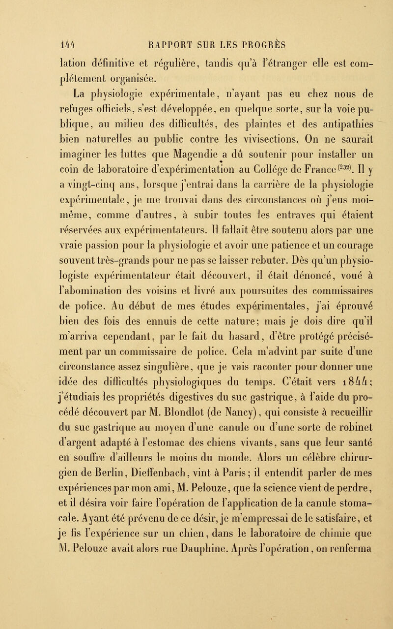 lation définitive et régulière, tandis qu'à l'étranger elle est com- plètement organisée. La physiologie expérimentale, n'ayant pas eu chez nous de refuges ofiiciels, s'est développée, en quelque sorte, sur la voie pu- blique, au milieu des difficultés, des plaintes et des antipathies bien naturelles au public contre les vivisections. On ne saurait imaginer les luttes que Magendie a dû soutenir pour installer un coin de laboratoire d'expérimentation au Collège de France (^^^^. Il y a vingt-cinq ans, lorsque j'entrai dans la carrière de la physiologie expérimentale, je me trouvai dans des circonstances où j'eus moi- même, comme d'autres, à subir toutes les entraves qui étaient réservées aux expérimentateurs. 11 fallait être soutenu alors par une vraie passion pour la physiologie et avoir une patience et un courage souvent très-grands pour ne pas se laisser rebuter. Dès qu'un physio- logiste expérimentateur était découvert, il était dénoncé, voué à l'abomination des voisins et livré aux poursuites des commissaires de police. Au début de mes études expérimentales, j'ai éprouvé bien des fois des ennuis de cette nature; mais je dois dire qu'il m'arriva cependant, par le fait du hasard, d'être protégé précisé- ment par un commissaire de police. Cela m'advint par suite d'une circonstance assez singulière, que je vais raconter pour donner une idée des difficultés physiologiques du temps. C'était vers i8/i/i; j'étudiais les propriétés digestives du suc gastrique, à l'aide du pro- cédé découvert par M. Blondlot (de Nancy), qui consiste à recueillir du suc gastrique au moyen d'une canule ou d'une sorte de robinet d'argent adapté à l'estomac des chiens vivants, sans que leur santé en souffre d'ailleurs le moins du monde. Alors un célèbre chirur- gien de Berlin, Dieffenbach, vint à Paris; il entendit parler de mes expériences par mon ami, M. Pelouze, que la science vient de perdre, et il désira voir faire l'opération de l'application de la canule stoma- cale. Ayant été prévenu de ce désir, je m'empressai de le satisfaire, et je fis l'expérience sur un chien, dans le laboratoire de chimie que M. Pelouze avait alors rue Dauphine. Après l'opération, on renferma