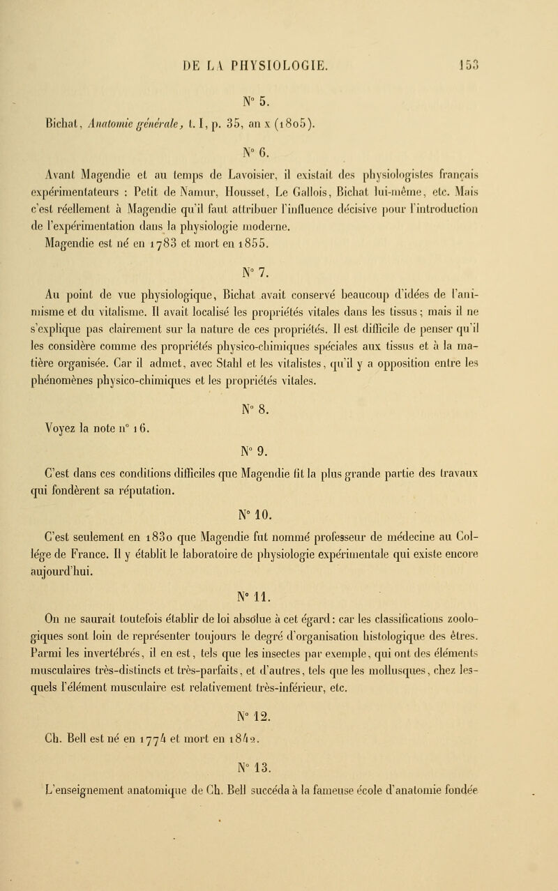 N 5. Bicluil, Anatomic gcnérnle, 1.1, p. 35, an x (i8o5). Avant Magendie et au temps de Lavoisier, il existait des physiologistes français expérimentateurs : Petit de Namur, Housset, Le Gallois, Bicliat lui-même, etc. Mais c'est réellement à Magendie qu'il faut attribuer l'influence de'cisive pour l'introduction de l'expérimentation dans la physiologie moderne. Magendie est né en 1788 et mort en 1855. N 7. Au point de vue physiologique, Bichat avait conservé beaucoup d'idées de l'ani- misme et du vitalisme. Il avait localisé les propriétés vitales dans les tissus ; mais il ne s'explique pas clairement sur la nature de ces propriétés. Il est difficile de penser qu'il les considère comme des propriétés physico-chimiques spéciales aux tissus et à la ma- tière organisée. Car il admet, avec Stahl et les vitalistes, qu'il y a opposition entre les phénomènes physico-chimiques et les propriétés vitales. Voyez la note n° 16. N°9. C'est dans ces conditions difficiles que Magendie fit la plus grande partie des travaux qui fondèrent sa réputation. N° 10. C'est seulement en i83o que Magendie fut nommé professeur de médecine au Col- lège de France. Il y établit le laboratoire de physiologie expérimentale qui existe encoie aujourd'hui. N 11. On ne saurait toutefois établir de loi absolue à cet égard : car les classifications zoolo- giques sont loin de représenter toujours le degré d'organisation histologique des êtres. Parmi les invertébrés, il en est, tels que les insectes par exemple, qui ont des éléments musculaires très-distincts et très-parfaits, et d'autres, tels que les mollusques, chez les- quels l'élément musculaire est relativement très-inférieur, etc. NM2. Ch. Bell est né en 177A et mort en 18^49. N 13. L'enseignement anatoniique de Gh. Bell succéda à la fameuse école d'analoniie fondée