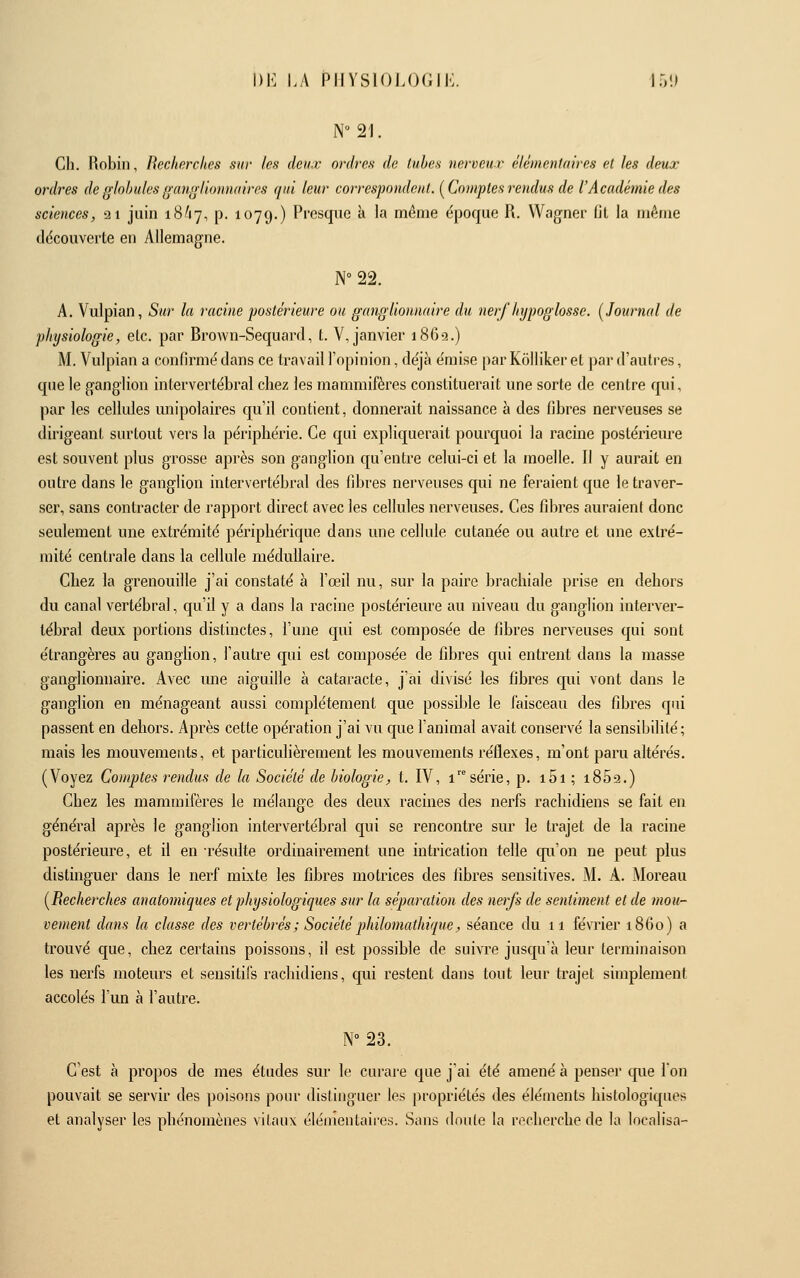 N21. Cil. Robin, Recherches sur les deux ordres de lubes nerveur élémentaires el les deux ordres de globules ganglionnaires qui leur correspondent. [Comptes rendus de l'Académie des sciences, ai juin 18^17, p. 1079.) Presque à la même (époque R. Wagner fil la même ddcouverte en Allemagne. N°22. A. Vulpian, Sur la racine postérieure ou ganglionnaire du nerf hypoglosse. [Journal de physiologie, etc. par Brown-Sequard, t. V, janvier 1869.) M. Vulpian a confirmé dans ce travail l'opinion, déjà émise par Kôlliker et par d'autres, que le ganglion intervertébral chez les mammifères constituerait une sorte de centre qui, par les cellules unipolaires qu'il contient, donnerait naissance à des fibres nerveuses se dirigeant surtout vers la périphérie. Ce qui expliquerait pourquoi la racine postérieure est souvent plus grosse après son ganglion qu'entre celui-ci et la moelle. Il y aurait en outre dans le ganglion intervertébral des fibres nerveuses qui ne feraient que le traver- ser, sans contracter de rapport direct avec les cellules nerveuses. Ces fibres auraient donc seulement une extrémité périphérique dans une cellule cutanée ou autre et une extré- mité centrale dans la cellule médullaire. Chez la grenouille j'ai constaté à l'œil nu, sur la paire brachiale prise en dehors du canal vertébral, qu'il y a dans la racine postérieure au niveau du ganglion interver- tébral deux portions distinctes, l'une qui est composée de fibres nerveuses qui sont étrangères au ganglion, l'autre qui est composée de fibres qui entrent dans la masse ganglionnaire. Avec ime aiguille à cataracte, j'ai divisé les fibres qui vont dans le ganglion en ménageant aussi complètement que possible le faisceau des fibres qui passent en dehors. Après cette opération j'ai vu que l'animal avait conservé la sensibilité; mais les mouvements, et particulièrement les mouvements réflexes, m'ont paru altérés. (Voyez Comptes rendus de la Société de biologie, t. IV, 1 série, p. i5i ; i852.) Chez les mammifères le mélange des deux racines des nerfs rachidiens se fait en général après le ganglion intervertébral qui se rencontre sur le trajet de la racine postérieure, et il en résulte ordinairement une intrication telle qu'on ne peut plus distinguer dans le nerf mixte les fibres motrices des fibres sensitives. M. A. Moreau [Recherches anatomiques et physiologiques sur la séparation des nerfs de sentiment et de mou- vement dans la classe des vertébrés ; Société philomathique, séance du 11 février 1860) a trouvé que, chez certains poissons, il est possible de suivre jusqu'à leur terminaison les nerfs moteurs et sensitifs rachidiens, qui restent dans tout leur trajet simplement accolés l'un à l'autre. N°23. C'est à propos de mes études sur le curare que j'ai été amené à penser que l'on pouvait se servir des poisons pour distinguer les propriétés des éléments histologiques et analyser les phénomènes vitaux élémentaires. Sans doute la recherche de la localisa-