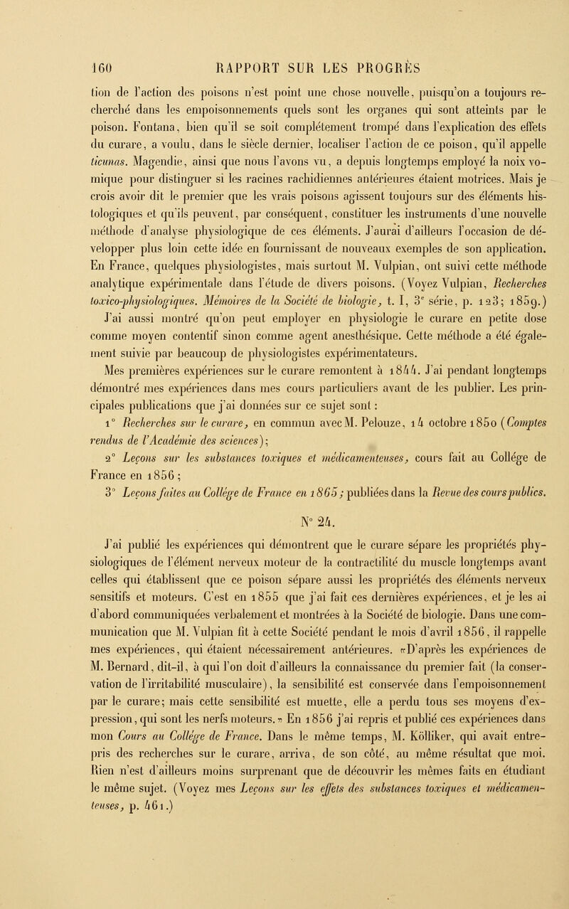 tion de l'action des poisons n'est point une chose nouvelle, puisqu'on a toujours re- cherché dans les empoisonnements quels sont les organes qui sont atteints par le poison. Fontana, bien qu'il se soit complètement trompé dans l'explication des effets du empare, a voulu, dans le siècle dernier, localiser l'action de ce poison, qu'il appelle ticunas. Magendie, ainsi que nous l'avons vu, a depuis longtemps employé la noix vo- mique pour distinguer si les racines rachidiennes antérieures étaient motrices. Mais je crois avoir dit le premier que les vrais poisons agissent toujours sur des éléments his- tologiques et qu'ils peuvent, par conséquent, constituer les instruments d'une nouvelle méthode d'analyse physiologique de ces éléments. J'aurai d'ailleurs l'occasion de dé- velopper plus loin cette idée en fournissant de nouveaux exemples de son application. En France, quelques physiologistes, mais surtout M. Vulpian, ont suivi cette méthode analytique expérimentale dans l'étude de divers poisons. (Voyez Vulpian, Recherches toxico-physiologiques. Mémoires de la Société de biologie, t. I, 3'' série, p. 128; iSSg.) J'ai aussi montré qu'on peut employer en physiologie le curare en petite dose comme moyen contentif sinon comme agent anesthésique. Cette méthode a été égale- ment suivie par beaucoup de physiologistes expérimentateurs. Mes premières expériences sur le curare remontent à i8^i4. J'ai pendant longtemps démontré mes expériences dans mes cours particuliers avant de les publier. Les prin- cipales publications que j'ai données sur ce sujet sont : 1° Recherches sur le curare, en comnum avec M. Pelouze, i4 octobre i85o (Comptes rendus de l'Académie des sciences); 2° Leçons sur les substances toxiques et médicamenteuses, cours fait au Collège de France en i856 ; 3° Leçons faites au Collège de France en 1865; publiées dans la Revue des cours publics. J'ai publié les expériences qui démontrent que le curare sépare les propriétés phy- siologiques de l'élément nerveux moteur de la contractilité du muscle longtemps avant celles qui établissent que ce poison sépare aussi les propriétés des éléments nerveux sensitifs et moteurs. C'est en i855 que j'ai fait ces dernières expériences, et je les ai d'abord communiquées verbalement et montrées à la Société de biologie. Dans une com- munication que M. Vulpian fit à cette Société pendant le mois d'avril i856, il rappelle mes expériences, qui étaient nécessairement antérieures, trD'après les expériences de M. Bernard, dit-il, à qui l'on doit d'ailleurs la connaissance du premier fait (la conser- vation de l'irritabilité musculaire), la sensibilité est conservée dans l'empoisonnement parle curare; mais cette sensibilité est muette, elle a perdu tous ses moyens d'ex- pression, qui sont les nerfs moteurs, -n En i856 j'ai repris et publié ces expériences dans mon Cowrs au Collège de France. Dans le même temps, M. KôUiker, qui avait entre- pris des recherches sur le curare, arriva, de son côté, au même résultat que moi. Rien n'est d'ailleurs moins surprenant que de découvrir les mêmes faits en étudiant le même sujet. (Voyez mes Leçons sur les effets des substances toxiques et médicamen- teuses, p. Zi6i.)